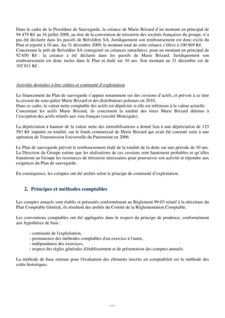 Dans le cadre de la Procédure de Sauvegarde, la créance de Marie Brizard d’un montant en principal de
94 479 K€ au 16 juillet 2008, au titre de la convention de trésorerie des sociétés françaises du groupe, n’a
pas été déclarée dans les passifs de Belvédère SA. Juridiquement son remboursement est donc exclu du
Plan et reporté à 10 ans. Au 31 décembre 2009, le montant total de cette créance s’élève à 100 869 K€.
Concernant le prêt de Belvédère SA (enregistré en créances rattachées), pour un montant en principal de
92 650 K€ : la créance a été déclarée dans les passifs de Marie Brizard. Juridiquement son
remboursement est donc inclus dans le Plan et étalé sur 10 ans. Son montant au 31 décembre est de
102 011 K€.



Activités destinées à être cédées et continuité d’exploitation

Le financement du Plan de sauvegarde s’appuie notamment sur des cessions d’actifs, et prévoit à ce titre
la cession du sous-palier Marie Brizard et des distributeurs polonais en 2010.
Dans ce cadre, la valeur nette comptable des actifs est dépréciée si elle est inférieure à la valeur actuelle.
Concernant les actifs Marie Brizard, ils concernent la totalité des titres Marie Brizard détenus à
l’exception des actifs relatifs aux vins français (société Moncigale).

La dépréciation à hauteur de la valeur nette des immobilisations a donné lieu à une dépréciation de 123
583 K€ imputée en totalité, sur le fonds commercial de Marie Brizard qui avait été constaté suite à une
opération de Transmission Universelle du Patrimoine en 2006.

Le Plan de sauvegarde prévoit le remboursement étalé de la totalité de la dette sur une période de 10 ans.
La Direction du Groupe estime que les réalisations de ces cessions sont hautement probables et qu’elles
fourniront au Groupe les ressources de trésorerie nécessaires pour poursuivre son activité et répondre aux
exigences du Plan de sauvegarde.

En conséquence, les comptes ont été arrêtés selon le principe de continuité d’exploitation.


    2. Principes et méthodes comptables

Les comptes annuels sont établis et présentés conformément au Règlement 99-03 relatif à la réécriture du
Plan Comptable Général, ils résultent des arrêtés du Comité de la Réglementation Comptable.

Les conventions comptables ont été appliquées dans le respect du principe de prudence, conformément
aux hypothèses de base :

       - continuité de l'exploitation,
       - permanence des méthodes comptables d'un exercice à l'autre,
       - indépendance des exercices,
       - respect des règles générales d'établissement et de présentation des comptes annuels.

La méthode de base retenue pour l'évaluation des éléments inscrits en comptabilité est la méthode des
coûts historiques.




                                                    - 111 -
 