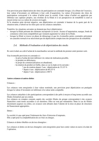 Une provision pour dépréciation des titres de participation est constatée lorsque, à la clôture de l’exercice,
leur valeur d’inventaire est inférieure à leur coût d’acquisition. La valeur d’inventaire des titres de
participation correspond à la valeur d’utilité pour la société. Cette valeur d’utilité est appréciée par
référence aux capitaux propres, aux résultats de la filiale et à ses perspectives de rentabilité à court et
moyen terme ou à sa valeur de cession envisagée.
Si la situation nette devient négative, une dépréciation est constatée à hauteur de la quote part de la
situation nette, d’abord sur les titres puis sur les créances rattachées.

Toutefois, les situations suivantes ne donnent pas lieu à dépréciation :
- lorsque la filiale présente des éléments incorporels (à savoir : licence d’importation, marque, fonds de
   commerce crées) non comptabilisés qui viennent augmenter la valeur de la filiale.
- lorsque la filiale se trouve en phase de démarrage et que les éventuelles pertes constatées présentent
   un caractère normal et ne nécessitent pas de dépréciation compte tenu des perspectives de rentabilité.


           2.4.   Méthode d’évaluation et de dépréciation des stocks

Ils sont évalués au coût d’achat de la marchandise suivant la méthode du premier entré premier sorti.

Une éventuelle provision est constatée si :
        - le prix d’achat devient inférieur à la valeur de réalisation possible,
        - le produit est défectueux,
        - le projet de commercialisation est abandonné,
        - la rotation du produit est faible, dans ce cas la règle est la suivante :
                   * pas de rotation depuis 3 ans : dépréciation de 33.1/3 %
                   * depuis 4 ans : dépréciation de 66.2/3 %
                   * depuis 5 ans : dépréciation à 100 %


Autres créances et autres dettes

Créances :

Les créances sont enregistrées à leur valeur nominale, une provision pour dépréciation est pratiquée
lorsque la valeur d’inventaire est inférieure à la valeur nette comptable.

Les créances rattachées à des participations correspondent à des prêts à moyen et long terme accordés aux
filiales formalisés par un contrat.
Les créances en comptes courants auprès des sociétés filiales du groupe correspondent à des avances
financières court terme accordées à ces dernières. Elles ne sont pas rémunérées. Dans le cas de filiales
récemment acquises ou créées, ces avances sont allouées dans l’attente de la mise en place de structures
de financement appropriées.

Dettes :

La société n’a pas opté pour l’étalement des frais d’émission d’emprunts.
Elle a opté pour la comptabilisation de ces frais en charges.

Créances et dettes libellées en devises étrangères :

Les créances et dettes en devises étrangères sont enregistrées pour leur contre valeur en euros à la date de
l’opération.


                                                       - 113 -
 