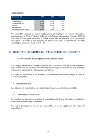 Autres régions :

  Montants en K€                             2009              2008    Variation


  Chiffre d'affaires                     16 638              22 148        -25%
  Chiffre d'affaires HDT                 16 638              22 148        -25%
  EBITDA                                 (4 181)             (6 574)       36%
  Marge EBITDA                                n/a               n/a          n/a
  Résultat opérationnel courant          (5 879)             (7 648)       23%


 Cet ensemble regroupe les autres implantations géographiques du Groupe Belvédère :
 principalement le Brésil, l’Ukraine, la Russie et la Turquie. Au cours de l’exercice 2009, la
 Procédure de Sauvegarde a contraint le Groupe à suspendre ses projets de développement sur
 ces régions. Les ventes y ont représenté un total de 16,6 M€ ; la contribution à l’Ebitda
 consolidé du Groupe est négative de 4,1 M€.



II. RESULTATS ECONOMIQUES ET FINANCIERS DE LA SOCIETE

           1. Présentation des comptes sociaux et consolidés

 Les comptes sociaux et les comptes consolidés au 31 décembre 2009 que nous soumettons à
 votre approbation ont été établis en conformité avec les règles de présentation et les méthodes
 d’évaluation prévues par la réglementation en vigueur.

 Les règles de présentation et les méthodes d’évaluation retenues sont identiques à celles de
 l’exercice précédent.


 1.1. Comptes consolidés

 Les méthodes de consolidation sont décrites dans l’Annexe aux Comptes consolidés.


 1.1.1.       Périmètre de consolidation :

 Les sociétés inscrites dans le périmètre de consolidation du Groupe Belvédère sont indiquées
 dans l’Annexe aux Comptes consolidés.

 Les autres participations ne sont pas consolidées, et ce en application des règles de
 consolidation.




                                                    - 13 -
 