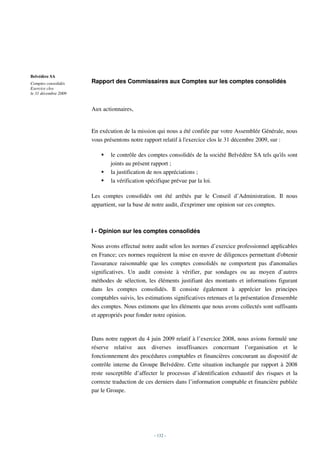 Belvédère SA
Comptes consolidés    Rapport des Commissaires aux Comptes sur les comptes consolidés
Exercice clos
le 31 décembre 2009


                      Aux actionnaires,


                      En exécution de la mission qui nous a été confiée par votre Assemblée Générale, nous
                      vous présentons notre rapport relatif à l'exercice clos le 31 décembre 2009, sur :

                              le contrôle des comptes consolidés de la société Belvédère SA tels qu'ils sont
                              joints au présent rapport ;
                              la justification de nos appréciations ;
                              la vérification spécifique prévue par la loi.

                      Les comptes consolidés ont été arrêtés par le Conseil d’Administration. Il nous
                      appartient, sur la base de notre audit, d'exprimer une opinion sur ces comptes.



                      I - Opinion sur les comptes consolidés

                      Nous avons effectué notre audit selon les normes d’exercice professionnel applicables
                      en France; ces normes requièrent la mise en œuvre de diligences permettant d'obtenir
                      l'assurance raisonnable que les comptes consolidés ne comportent pas d'anomalies
                      significatives. Un audit consiste à vérifier, par sondages ou au moyen d’autres
                      méthodes de sélection, les éléments justifiant des montants et informations figurant
                      dans les comptes consolidés. Il consiste également à apprécier les principes
                      comptables suivis, les estimations significatives retenues et la présentation d'ensemble
                      des comptes. Nous estimons que les éléments que nous avons collectés sont suffisants
                      et appropriés pour fonder notre opinion.



                      Dans notre rapport du 4 juin 2009 relatif à l’exercice 2008, nous avions formulé une
                      réserve relative aux diverses insuffisances concernant l’organisation et le
                      fonctionnement des procédures comptables et financières concourant au dispositif de
                      contrôle interne du Groupe Belvédère. Cette situation inchangée par rapport à 2008
                      reste susceptible d’affecter le processus d’identification exhaustif des risques et la
                      correcte traduction de ces derniers dans l’information comptable et financière publiée
                      par le Groupe.




                                                - 132 -
 