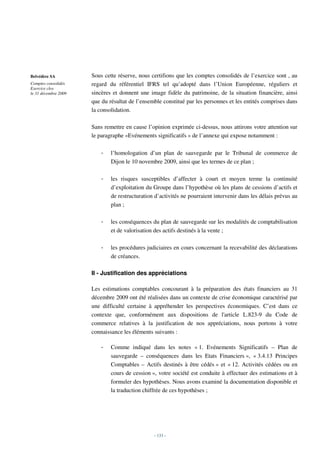 Belvédère SA          Sous cette réserve, nous certifions que les comptes consolidés de l’exercice sont , au
Comptes consolidés    regard du référentiel IFRS tel qu’adopté dans l’Union Européenne, réguliers et
Exercice clos
le 31 décembre 2009   sincères et donnent une image fidèle du patrimoine, de la situation financière, ainsi
                      que du résultat de l’ensemble constitué par les personnes et les entités comprises dans
                      la consolidation.

                      Sans remettre en cause l’opinion exprimée ci-dessus, nous attirons votre attention sur
                      le paragraphe «Evénements significatifs » de l’annexe qui expose notamment :

                          -   l’homologation d’un plan de sauvegarde par le Tribunal de commerce de
                              Dijon le 10 novembre 2009, ainsi que les termes de ce plan ;

                          -   les risques susceptibles d’affecter à court et moyen terme la continuité
                              d’exploitation du Groupe dans l’hypothèse où les plans de cessions d’actifs et
                              de restructuration d’activités ne pourraient intervenir dans les délais prévus au
                              plan ;

                          -   les conséquences du plan de sauvegarde sur les modalités de comptabilisation
                              et de valorisation des actifs destinés à la vente ;

                          -   les procédures judiciaires en cours concernant la recevabilité des déclarations
                              de créances.

                      II - Justification des appréciations

                      Les estimations comptables concourant à la préparation des états financiers au 31
                      décembre 2009 ont été réalisées dans un contexte de crise économique caractérisé par
                      une difficulté certaine à appréhender les perspectives économiques. C’est dans ce
                      contexte que, conformément aux dispositions de l'article L.823-9 du Code de
                      commerce relatives à la justification de nos appréciations, nous portons à votre
                      connaissance les éléments suivants :

                          -   Comme indiqué dans les notes « 1. Evénements Significatifs – Plan de
                              sauvegarde – conséquences dans les Etats Financiers », « 3.4.13 Principes
                              Comptables – Actifs destinés à être cédés » et « 12. Activités cédées ou en
                              cours de cession », votre société est conduite à effectuer des estimations et à
                              formuler des hypothèses. Nous avons examiné la documentation disponible et
                              la traduction chiffrée de ces hypothèses ;




                                                - 133 -
 