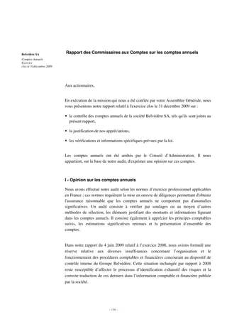 Belvédère SA              Rapport des Commissaires aux Comptes sur les comptes annuels
Comptes Annuels
Exercice
clos le 31décembre 2009




                          Aux actionnaires,


                          En exécution de la mission qui nous a été confiée par votre Assemblée Générale, nous
                          vous présentons notre rapport relatif à l'exercice clos le 31 décembre 2009 sur :

                            le contrôle des comptes annuels de la société Belvédère SA, tels qu'ils sont joints au
                            présent rapport,

                            la justification de nos appréciations,

                            les vérifications et informations spécifiques prévues par la loi.


                          Les comptes annuels ont été arrêtés par le Conseil d’Administration. Il nous
                          appartient, sur la base de notre audit, d'exprimer une opinion sur ces comptes.



                          I - Opinion sur les comptes annuels

                          Nous avons effectué notre audit selon les normes d’exercice professionnel applicables
                          en France ; ces normes requièrent la mise en oeuvre de diligences permettant d'obtenir
                          l'assurance raisonnable que les comptes annuels ne comportent pas d'anomalies
                          significatives. Un audit consiste à vérifier par sondages ou au moyen d’autres
                          méthodes de sélection, les éléments justifiant des montants et informations figurant
                          dans les comptes annuels. Il consiste également à apprécier les principes comptables
                          suivis, les estimations significatives retenues et la présentation d’ensemble des
                          comptes.


                          Dans notre rapport du 4 juin 2009 relatif à l’exercice 2008, nous avions formulé une
                          réserve relative aux diverses insuffisances concernant l’organisation et le
                          fonctionnement des procédures comptables et financières concourant au dispositif de
                          contrôle interne du Groupe Belvédère. Cette situation inchangée par rapport à 2008
                          reste susceptible d’affecter le processus d’identification exhaustif des risques et la
                          correcte traduction de ces derniers dans l’information comptable et financière publiée
                          par la société.




                                                     - 136 -
 