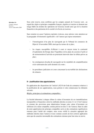 Belvédère SA              Sous cette reserve, nous certifions que les comptes annuels de l’exercice sont , au
Comptes Annuels           regard des règles et principes comptables français, réguliers et sincères et donnent une
Exercice
clos le 31décembre 2009   image fidèle du résultat des opérations de l'exercice écoulé ainsi que de la situation
                          financière et du patrimoine de la société à la fin de cet exercice.

                          Sans remettre en cause l’opinion exprimée ci-dessus, nous attirons votre attention sur
                          le paragraphe «Evénements significatifs » de l’annexe qui expose notamment :

                              -   l’homologation d’un plan de sauvegarde par le Tribunal de commerce de
                                  Dijon le 10 novembre 2009, ainsi que les termes de ce plan ;

                              -   les risques susceptibles d’affecter à court et moyen terme la continuité
                                  d’exploitation du Groupe dans l’hypothèse où les plans de cessions d’actifs et
                                  de restructuration d’activités ne pourraient intervenir dans les délais prévus au
                                  plan ;

                              -   les conséquences du plan de sauvegarde sur les modalités de comptabilisation
                                  et de valorisation des actifs destinés à la vente ;

                              -   les procédures judiciaires en cours concernant la recevabilité des déclarations
                                  de créances.




                          II - Justification des appréciations

                          En application des dispositions de l’article L.823.9 du Code de commerce relatives à
                          la justification de nos appréciations, nous portons à votre connaissance les éléments
                          suivants:
                          Règles, principes et estimations comptables :


                          La Société détermine à chaque clôture la valeur d’inventaire de ses immobilisations
                          incorporelles et financières selon les méthodes décrites en notes 2.1 et 2.3 de l’annexe
                          et constate des provisions pour dépréciation lorsque cette valeur d’inventaire est
                          inférieure à la valeur comptable, comme précisé en note 3.1 de l’annexe. Dans le cadre
                          de notre appréciation des principes comptables suivis et des estimations significatives
                          retenues pour l’arrêté des comptes, nous avons vérifié le caractère approprié des
                          méthodes décrites dans l’annexe et nous sommes assurés de leur correcte application
                          ainsi que du caractère raisonnable des estimations retenues pour leur mise en œuvre.




                                                    - 137 -
 