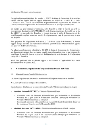 Mesdames et Messieurs les Actionnaires,


En application des dispositions des articles L. 225-37 du Code de Commerce, je vous rends
compte dans un rapport joint au rapport mentionné aux articles L. 225-100, L. 225-102,
L. 225-102-1 et L. 233-26, des conditions de préparation et d’organisation des travaux du
Conseil, ainsi que des procédures de contrôle interne mises en place par votre Société.

En matière de gouvernement d’entreprise, notre Société se réfère à l’esprit du code de
gouvernement d’entreprise AFEP/MEDEF. Ce code de gouvernance est disponible sur le site
du MEDEF (www.medef.fr). Toutefois et compte tenu de la taille de l’entreprise et des
procédures déjà en place, un certain nombre de dispositions du code de gouvernement ne sont
pas adaptées.

Sans préjudice des dispositions de l’article L. 225-56 du Code de Commerce, le présent
rapport indique en outre les éventuelles limitations que le Conseil d'Administration apporte
aux pouvoirs du Directeur Général.

Par ailleurs, conformément à l’article L. 225-235 du Code de Commerce, les Commissaires
aux Comptes présentent, dans un rapport spécial, leurs observations pour ce qui concerne les
procédures de contrôle interne relatives à l’élaboration et au traitement de l’information
comptable et financière.

Nous vous précisons que le présent rapport a été soumis à l’approbation du Conseil
d'Administration du 20 mai 2010.


1.        Conditions de préparation et d’organisation des travaux du Conseil


1.1       Composition du Conseil d'Administration

Les statuts disposent que le Conseil d'Administration comprend entre 3 et 18 membres.

A ce jour, le Conseil est composé de 7 membres.

Des indications détaillées sur la composition du Conseil d'Administration figurent ci-après :

− Monsieur Jacques ROUVROY – Président-Directeur Général

      -    Renouvelé dans ses fonctions d'Administrateur par délibération de l'Assemblée
           Générale du 23 juin 2006 et de Président Directeur Général par délibération du
           Conseil d'Administration du 23 juin 2006.
      -    Ses mandats arriveront à échéance lors de l'Assemblée Générale appelée à statuer sur
           les comptes de l'exercice clos le 31 décembre 2011.

− Monsieur Krzysztof TRYLINSKI – Administrateur et Directeur Général Délégué

      -    Renouvelé dans ses fonctions d'Administrateur par délibération de l'Assemblée
           Générale du 23 juin 2006 et de Directeur Général Délégué par délibération du
           Conseil d'Administration du 23 juin 2006.


                                              - 140 -
 