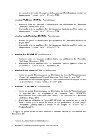 -   Ses mandats arriveront à échéance lors de l'Assemblée Générale appelée à statuer sur
        les comptes de l'exercice clos le 31 décembre 2011.

− Monsieur Waldemar RUDNIK – Administrateur

    -   Renouvelé dans ses fonctions d'Administrateur par délibération de l'Assemblée
        Générale du 30 septembre 2009.
    -   Son mandat arrivera à échéance lors de l'Assemblée Générale appelée à statuer sur
        les comptes de l'exercice clos le 31 décembre 2014.

− Monsieur Alain Dominique PERRIN – Administrateur

    -   Nommé en qualité d'Administrateur par délibération de l’Assemblée Générale du
        25 juin 2004.
    -   Son mandat arrivera à échéance lors de l'Assemblée Générale appelée à statuer sur
        les comptes de l'exercice clos le 31 décembre 2009.


− Monsieur Luc DEMARRE – Administrateur

    -   Renouvelé dans ses fonctions d'Administrateur par délibération de l'Assemblée
        Générale du 30 septembre 2009.
    -   Son mandat arrivera à échéance lors de l'Assemblée Générale appelée à statuer sur
        les comptes de l'exercice clos le 31 décembre 2014.

− Monsieur Erick Antony SKORA – Administrateur

    -   Coopté en qualité d'Administrateur par délibération du Conseil d'Administration du
        12 mars 2007, cooptation ratifiée par l’Assemblée Générale du 1er août 2007.
    -   Son mandat d'Administrateur expirera lors de l'Assemblée Générale appelée à statuer
        sur les comptes de l'exercice clos le 31 décembre 2010.

− Monsieur Xavier PAPER – Administrateur

    -   Coopté en qualité d'Administrateur par délibération du Conseil d'Administration du
        10 septembre 2009, en remplacement de Monsieur Serge HERINGER,
        démissionnaire. Cette nomination sera soumise à la ratification de l’Assemblée
        Générale du 25 juin 2010.
    -   Sous réserve de ratification par l’Assemblée Générale, son mandat s’exercera pour le
        temps à courir pour le temps du mandat de son prédécesseur, à savoir jusqu’à
        l’Assemblée Générale appelée à statuer sur les comptes de l’exercice clos le
        31 décembre 2010.

Le rapport de gestion relate les divers mandats et fonctions exercés par ces derniers dans
d'autres sociétés.


− Nombre d’Administrateurs indépendants : 2

− Nombre d’Administrateurs élus par les salariés : aucun



                                           - 141 -
 
