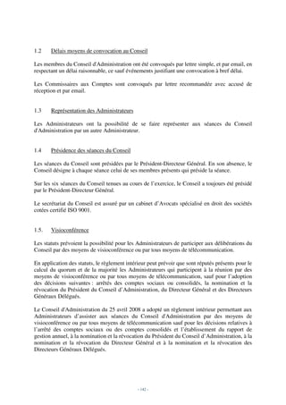 1.2    Délais moyens de convocation au Conseil

Les membres du Conseil d'Administration ont été convoqués par lettre simple, et par email, en
respectant un délai raisonnable, ce sauf événements justifiant une convocation à bref délai.

Les Commissaires aux Comptes sont convoqués par lettre recommandée avec accusé de
réception et par email.


1.3    Représentation des Administrateurs

Les Administrateurs ont la possibilité de se faire représenter aux séances du Conseil
d'Administration par un autre Administrateur.


1.4    Présidence des séances du Conseil

Les séances du Conseil sont présidées par le Président-Directeur Général. En son absence, le
Conseil désigne à chaque séance celui de ses membres présents qui préside la séance.

Sur les six séances du Conseil tenues au cours de l’exercice, le Conseil a toujours été présidé
par le Président-Directeur Général.

Le secrétariat du Conseil est assuré par un cabinet d’Avocats spécialisé en droit des sociétés
cotées certifié ISO 9001.


1.5.   Visioconférence

Les statuts prévoient la possibilité pour les Administrateurs de participer aux délibérations du
Conseil par des moyens de visioconférence ou par tous moyens de télécommunication.

En application des statuts, le règlement intérieur peut prévoir que sont réputés présents pour le
calcul du quorum et de la majorité les Administrateurs qui participent à la réunion par des
moyens de visioconférence ou par tous moyens de télécommunication, sauf pour l’adoption
des décisions suivantes : arrêtés des comptes sociaux ou consolidés, la nomination et la
révocation du Président du Conseil d’Administration, du Directeur Général et des Directeurs
Généraux Délégués.

Le Conseil d'Administration du 25 avril 2008 a adopté un règlement intérieur permettant aux
Administrateurs d’assister aux séances du Conseil d'Administration par des moyens de
visioconférence ou par tous moyens de télécommunication sauf pour les décisions relatives à
l’arrêté des comptes sociaux ou des comptes consolidés et l’établissement du rapport de
gestion annuel, à la nomination et la révocation du Président du Conseil d’Administration, à la
nomination et la révocation du Directeur Général et à la nomination et la révocation des
Directeurs Généraux Délégués.




                                              - 142 -
 