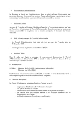 1.6.     Information des administrateurs

Le Président a fourni aux Administrateurs, dans un délai suffisant, l’information leur
permettant d’exercer pleinement leur mission. Chaque administrateur reçoit et peut se faire
communiquer les informations nécessaires à l’accomplissement de sa mission.


1.7.     Invités au Conseil

Au cours de l’exercice, le Directeur Administratif a assisté à l’ensemble des séances, sauf une,
du Conseil et a été entendu par le Conseil à l’occasion des discussions portant sur les comptes
sociaux et consolidés et en général sur la situation comptable et financière du Groupe
Belvédère.


1.8.     Rôle et fonctionnement du Conseil d’Administration

− Le Conseil d’Administration s’est réuni dix fois au cours de l’exercice clos au
  31 décembre 2009.

− taux moyen annuel de présence des membres : 76,92 %


1.9.     Comité d’Audit :

Dans le cadre des règles et principes de gouvernement d’entreprises, le Conseil
d’Administration du 10 septembre 2009 a décidé de créer un Comité d’Audit dont les
caractéristiques seront les suivantes :

–      Composition :

Président :    Monsieur Xavier PAPER (Administrateur indépendant)
               Monsieur Luc DEMARRE

Conformément aux recommandations du MEDEF, un membre au moins du Comité d’Audit a
une compétence particulière en matière financière et comptable.

–      Missions principales :

Le Comité d’Audit a pour principales fonctions d’assurer le suivi :

          -   du processus d’élaboration de l’information financière ;
          -   des options d’arrêté des comptes ;
          -   de l’efficacité des systèmes de contrôle interne er de gestion des risques ;
          -   du contrôle légal des comptes sociaux et des comptes consolidés par les
              Commissaires aux Comptes ;
          -   de l’indépendance des Commissaires aux Comptes.




                                             - 143 -
 