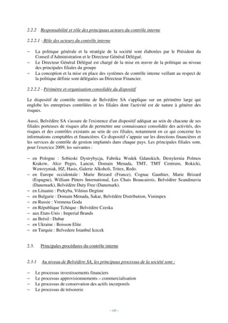 2.2.2 Responsabilité et rôle des principaux acteurs du contrôle interne

2.2.2.1 - Rôle des acteurs du contrôle interne

−      La politique générale et la stratégie de la société sont élaborées par le Président du
       Conseil d'Administration et le Directeur Général Délégué.
−      Le Directeur Général Délégué est chargé de la mise en œuvre de la politique au niveau
       des principales filiales du groupe
−      La conception et la mise en place des systèmes de contrôle interne veillant au respect de
       la politique définie sont déléguées au Directeur Financier.

2.2.2.2 - Périmètre et organisation consolidée du dispositif

Le dispositif de contrôle interne de Belvédère SA s'applique sur un périmètre large qui
englobe les entreprises contrôlées et les filiales dont l'activité est de nature à générer des
risques.

Aussi, Belvédère SA s'assure de l'existence d'un dispositif adéquat au sein de chacune de ses
filiales porteuses de risques afin de permettre une connaissance consolidée des activités, des
risques et des contrôles existants au sein de ces filiales, notamment en ce qui concerne les
informations comptables et financières. Ce dispositif s’appuie sur les directions financières et
les services de contrôle de gestion implantés dans chaque pays. Les principales filiales sont,
pour l'exercice 2009, les suivantes :

− en Pologne : Sobieski Dystrybycja, Fabrika Wodek Gdanskich, Destylernia Polmos
  Krakow, Alco Pegro, Lancut, Domain Menada, TMT, TMT Centrum, Rokicki,
  Wawrzyniak, HZ, Hasis, Galerie Alkoholi, Tritex, Redo.
− en Europe occidentale : Marie Brizard (France), Cognac Gauthier, Marie Brizard
  (Espagne), William Pitters International, Les Chais Beaucairois, Belvédère Scandinavia
  (Danemark), Belvédère Duty Free (Danemark).
− en Lituanie : Prekyba, Vilnius Degtine
− en Bulgarie : Domain Menada, Sakar, Belvédère Distribution, Vinimpex
− en Russie : Vremena Goda
− en République Tchèque : Belvédère Czeska
− aux Etats-Unis : Imperial Brands
− au Brésil : Dubar
− en Ukraine : Boisson Elite
− en Turquie : Belvedere Istanbul Icecek


2.3.     Principales procédures du contrôle interne


2.3.1     Au niveau de Belvédère SA, les principaux processus de la société sont :

−      Le processus investissements financiers
−      Le processus approvisionnements – commercialisation
−      Le processus de conservation des actifs incorporels
−      Le processus de trésorerie



                                               - 145 -
 