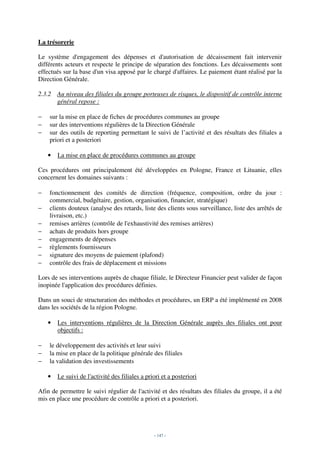 La trésorerie

Le système d'engagement des dépenses et d'autorisation de décaissement fait intervenir
différents acteurs et respecte le principe de séparation des fonctions. Les décaissements sont
effectués sur la base d'un visa apposé par le chargé d'affaires. Le paiement étant réalisé par la
Direction Générale.

2.3.2 Au niveau des filiales du groupe porteuses de risques, le dispositif de contrôle interne
      général repose :

−   sur la mise en place de fiches de procédures communes au groupe
−   sur des interventions régulières de la Direction Générale
−   sur des outils de reporting permettant le suivi de l’activité et des résultats des filiales a
    priori et a posteriori

    •   La mise en place de procédures communes au groupe

Ces procédures ont principalement été développées en Pologne, France et Lituanie, elles
concernent les domaines suivants :

−   fonctionnement des comités de direction (fréquence, composition, ordre du jour :
    commercial, budgétaire, gestion, organisation, financier, stratégique)
−   clients douteux (analyse des retards, liste des clients sous surveillance, liste des arrêtés de
    livraison, etc.)
−   remises arrières (contrôle de l'exhaustivité des remises arrières)
−   achats de produits hors groupe
−   engagements de dépenses
−   règlements fournisseurs
−   signature des moyens de paiement (plafond)
−   contrôle des frais de déplacement et missions

Lors de ses interventions auprès de chaque filiale, le Directeur Financier peut valider de façon
inopinée l'application des procédures définies.

Dans un souci de structuration des méthodes et procédures, un ERP a été implémenté en 2008
dans les sociétés de la région Pologne.

    •   Les interventions régulières de la Direction Générale auprès des filiales ont pour
        objectifs :

−   le développement des activités et leur suivi
−   la mise en place de la politique générale des filiales
−   la validation des investissements

    •   Le suivi de l'activité des filiales a priori et a posteriori

Afin de permettre le suivi régulier de l'activité et des résultats des filiales du groupe, il a été
mis en place une procédure de contrôle a priori et a posteriori.




                                                 - 147 -
 