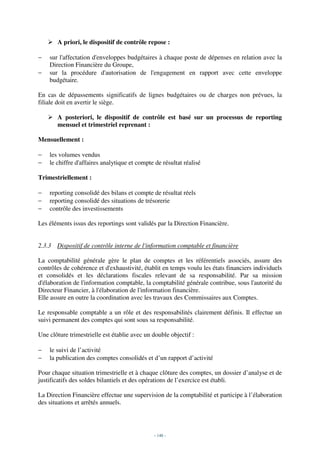 A priori, le dispositif de contrôle repose :

−   sur l'affectation d'enveloppes budgétaires à chaque poste de dépenses en relation avec la
    Direction Financière du Groupe,
−   sur la procédure d'autorisation de l'engagement en rapport avec cette enveloppe
    budgétaire.

En cas de dépassements significatifs de lignes budgétaires ou de charges non prévues, la
filiale doit en avertir le siège.

       A posteriori, le dispositif de contrôle est basé sur un processus de reporting
       mensuel et trimestriel reprenant :

Mensuellement :

−   les volumes vendus
−   le chiffre d'affaires analytique et compte de résultat réalisé

Trimestriellement :

−   reporting consolidé des bilans et compte de résultat réels
−   reporting consolidé des situations de trésorerie
−   contrôle des investissements

Les éléments issus des reportings sont validés par la Direction Financière.


2.3.3 Dispositif de contrôle interne de l'information comptable et financière

La comptabilité générale gère le plan de comptes et les référentiels associés, assure des
contrôles de cohérence et d'exhaustivité, établit en temps voulu les états financiers individuels
et consolidés et les déclarations fiscales relevant de sa responsabilité. Par sa mission
d'élaboration de l'information comptable, la comptabilité générale contribue, sous l'autorité du
Directeur Financier, à l'élaboration de l'information financière.
Elle assure en outre la coordination avec les travaux des Commissaires aux Comptes.

Le responsable comptable a un rôle et des responsabilités clairement définis. Il effectue un
suivi permanent des comptes qui sont sous sa responsabilité.

Une clôture trimestrielle est établie avec un double objectif :

−   le suivi de l’activité
−   la publication des comptes consolidés et d’un rapport d’activité

Pour chaque situation trimestrielle et à chaque clôture des comptes, un dossier d’analyse et de
justificatifs des soldes bilantiels et des opérations de l’exercice est établi.

La Direction Financière effectue une supervision de la comptabilité et participe à l’élaboration
des situations et arrêtés annuels.




                                               - 148 -
 