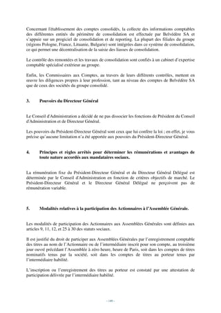 Concernant l'établissement des comptes consolidés, la collecte des informations comptables
des différentes entités du périmètre de consolidation est effectuée par Belvédère SA et
s’appuie sur un progiciel de consolidation et de reporting. La plupart des filiales du groupe
(régions Pologne, France, Lituanie, Bulgarie) sont intégrées dans ce système de consolidation,
ce qui permet une décentralisation de la saisie des liasses de consolidation.

Le contrôle des remontées et les travaux de consolidation sont confiés à un cabinet d’expertise
comptable spécialisé extérieur au groupe.

Enfin, les Commissaires aux Comptes, au travers de leurs différents contrôles, mettent en
œuvre les diligences propres à leur profession, tant au niveau des comptes de Belvédère SA
que de ceux des sociétés du groupe consolidé.


3.     Pouvoirs du Directeur Général


Le Conseil d'Administration a décidé de ne pas dissocier les fonctions de Président du Conseil
d'Administration et de Directeur Général.

Les pouvoirs du Président-Directeur Général sont ceux que lui confère la loi ; en effet, je vous
précise qu’aucune limitation n’a été apportée aux pouvoirs du Président-Directeur Général.


4.     Principes et règles arrêtés pour déterminer les rémunérations et avantages de
       toute nature accordés aux mandataires sociaux.


La rémunération fixe du Président-Directeur Général et du Directeur Général Délégué est
déterminée par le Conseil d'Administration en fonction de critères objectifs de marché. Le
Président-Directeur Général et le Directeur Général Délégué ne perçoivent pas de
rémunération variable.



5.     Modalités relatives à la participation des Actionnaires à l’Assemblée Générale.


Les modalités de participation des Actionnaires aux Assemblées Générales sont définies aux
articles 9, 11, 12, et 25 à 30 des statuts sociaux.

Il est justifié du droit de participer aux Assemblées Générales par l’enregistrement comptable
des titres au nom de l’Actionnaire ou de l’intermédiaire inscrit pour son compte, au troisième
jour ouvré précédant l’Assemblée à zéro heure, heure de Paris, soit dans les comptes de titres
nominatifs tenus par la société, soit dans les comptes de titres au porteur tenus par
l’intermédiaire habilité.

L’inscription ou l’enregistrement des titres au porteur est constaté par une attestation de
participation délivrée par l’intermédiaire habilité.




                                             - 149 -
 
