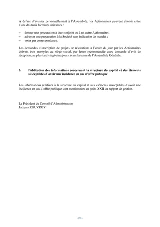 A défaut d’assister personnellement à l’Assemblée, les Actionnaires peuvent choisir entre
l’une des trois formules suivantes :

−    donner une procuration à leur conjoint ou à un autre Actionnaire ;
−    adresser une procuration à la Société sans indication de mandat ;
−    voter par correspondance.

Les demandes d’inscription de projets de résolutions à l’ordre du jour par les Actionnaires
doivent être envoyées au siège social, par lettre recommandée avec demande d’avis de
réception, au plus tard vingt-cinq jours avant la tenue de l’Assemblée Générale.



6.     Publication des informations concernant la structure du capital et des éléments
       susceptibles d’avoir une incidence en cas d’offre publique


Les informations relatives à la structure du capital et aux éléments susceptibles d’avoir une
incidence en cas d’offre publique sont mentionnées au point XXII du rapport de gestion.



Le Président du Conseil d’Administration
Jacques ROUVROY




                                             - 150 -
 