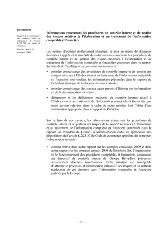 Belvédère SA
                           Informations concernant les procédures de contrôle interne et de gestion
Rapport des commissaires   des risques relatives à l'élaboration et au traitement de l'information
aux comptes établi en
application de l'article   comptable et financière
L.225-235 du Code de
commerce
Exercice clos le 31
décembre 2009              Les normes d’exercice professionnel requièrent la mise en œuvre de diligences
                           destinées à apprécier la sincérité des informations concernant les procédures de
                           contrôle interne et de gestion des risques relatives à l’élaboration et au
                           traitement de l’information comptable et financière contenues dans le rapport
                           du Président. Ces diligences consistent notamment à :
                           •   prendre connaissance des procédures de contrôle interne et de gestion des
                               risques relatives à l’élaboration et au traitement de l’information comptable
                               et financière sous-tendant les informations présentées dans le rapport du
                               Président ainsi que de la documentation existante ;
                           •   prendre connaissance des travaux ayant permis d'élaborer ces informations
                               et de la documentation existante ;
                           •   déterminer si les déficiences majeures du contrôle interne relatif à
                               l'élaboration et au traitement de l'information comptable et financière que
                               nous aurions relevées dans le cadre de notre mission font l'objet d'une
                               information appropriée dans le rapport du Président.


                           Sur la base de ces travaux, les informations concernant les procédures de
                           contrôle interne et de gestion des risques de la société relatives à l’élaboration
                           et au traitement de l’information comptable et financière contenues dans le
                           rapport du Président du Conseil d’Administration établi en application des
                           dispositions de l’article L.225-37 du Code de commerce appellent de notre part
                           l’observation suivante :

                           •   comme relevé dans notre rapport sur les comptes consolidés 2009 et dans
                               notre rapport sur les comptes annuels 2009 de Belvédère SA, l’organisation
                               et le fonctionnement des procédures comptables et financières concourant
                               au dispositif de contrôle interne du Groupe Belvédère présentent
                               actuellement diverses insuffisances. Cette situation est susceptible
                               d’affecter le processus d’identification exhaustif des risques et la correcte
                               traduction de ces derniers dans l’information comptable et financière
                               publiée par le Groupe.




                                                    - 153 -
 