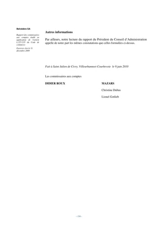 Belvédère SA
                           Autres informations
Rapport des commissaires
aux comptes établi en
application de l'article   Par ailleurs, notre lecture du rapport du Président du Conseil d’Administration
L.225-235 du Code de       appelle de notre part les mêmes constatations que celles formulées ci-dessus.
commerce
Exercice clos le 31
décembre 2009




                           Fait à Saint Julien de Civry, Villeurbanneet Courbevoie le 9 juin 2010


                           Les commissaires aux comptes

                           DIDIER ROUX                                     MAZARS

                                                                           Christine Dubus

                                                                           Lionel Gotlieb




                                                     - 154 -
 