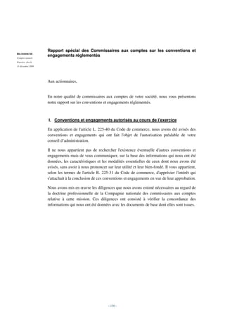 Rapport spécial des Commissaires aux comptes sur les conventions et
BELVEDERE SA
Comptes annuels
                   engagements réglementés
Exercice clos le
31 décembre 2009




                   Aux actionnaires,


                   En notre qualité de commissaires aux comptes de votre société, nous vous présentons
                   notre rapport sur les conventions et engagements réglementés.



                   I. Conventions et engagements autorisés au cours de l'exercice

                   En application de l'article L. 225-40 du Code de commerce, nous avons été avisés des
                   conventions et engagements qui ont fait l'objet de l'autorisation préalable de votre
                   conseil d’administration.

                   Il ne nous appartient pas de rechercher l'existence éventuelle d'autres conventions et
                   engagements mais de vous communiquer, sur la base des informations qui nous ont été
                   données, les caractéristiques et les modalités essentielles de ceux dont nous avons été
                   avisés, sans avoir à nous prononcer sur leur utilité et leur bien-fondé. Il vous appartient,
                   selon les termes de l'article R. 225-31 du Code de commerce, d'apprécier l'intérêt qui
                   s'attachait à la conclusion de ces conventions et engagements en vue de leur approbation.

                   Nous avons mis en œuvre les diligences que nous avons estimé nécessaires au regard de
                   la doctrine professionnelle de la Compagnie nationale des commissaires aux comptes
                   relative à cette mission. Ces diligences ont consisté à vérifier la concordance des
                   informations qui nous ont été données avec les documents de base dont elles sont issues.




                                                        - 156 -
 