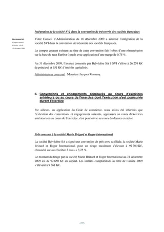 Intégration de la société SVI dans la convention de trésorerie des sociétés françaises

BELVEDERE SA       Votre Conseil d’Administration du 18 décembre 2009 a autorisé l’intégration de la
Comptes annuels
                   société SVI dans la convention de trésorerie des sociétés françaises.
Exercice clos le
31 décembre 2009
                   Le compte courant existant au titre de cette convention fait l’objet d’une rémunération
                   sur la base du taux Euribor 3 mois avec application d’une marge de 0,75 %.

                   Au 31 décembre 2009, l’avance consentie par Belvédère SA à SVI s’élève à 26 259 K€
                   de principal et 651 K€ d’intérêts capitalisés.

                   Administrateur concerné : Monsieur Jacques Rouvroy.




                   II. Conventions et engagements approuvés au cours d'exercices
                       antérieurs ou au cours de l’exercice dont l'exécution s'est poursuivie
                       durant l'exercice

                   Par ailleurs, en application du Code de commerce, nous avons été informés que
                   l'exécution des conventions et engagements suivants, approuvés au cours d'exercices
                   antérieurs ou au cours de l’exercice, s'est poursuivie au cours du dernier exercice :




                   Prêt consenti à la société Marie Brizard et Roger International

                   La société Belvédère SA a signé une convention de prêt avec sa filiale, la société Marie
                   Brizard et Roger International, pour un tirage maximum s’élevant à 92 700 K€,
                   rémunéré au taux Euribor 3 mois + 3,25 %.

                   Le montant du tirage par la société Marie Brizard et Roger International au 31 décembre
                   2009 est de 92 650 K€ en capital. Les intérêts comptabilisés au titre de l’année 2009
                   s’élèvent à 9 361 K€.




                                                       - 157 -
 