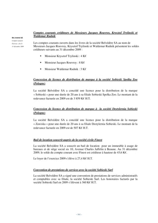 Comptes courants créditeurs de Messieurs Jacques Rouvroy, Krysztof Trylinski et
BELVEDERE SA
                   Waldemar Rudnik
Comptes annuels
Exercice clos le   Les comptes courants ouverts dans les livres de la société Belvédère SA au nom de
31 décembre 2009   Messieurs Jacques Rouvroy, Krysztof Trylinski et Waldemar Rudnik présentent les soldes
                   créditeurs suivants au 31 décembre 2009 :

                            Monsieur Krysztof Trylinski : 4 K€

                            Monsieur Jacques Rouvroy : 8 K€

                            Monsieur Waldemar Rudnik : 3 K€


                   Concession de licence de distribution de marque à la société Sobieski Spolka Zoo
                   (Pologne)

                   La société Belvédère SA a concédé une licence pour la distribution de la marque
                   « Sobieski » pour une durée de 20 ans à sa filiale Sobieski Spolka Zoo. Le montant de la
                   redevance facturée en 2009 est de 3 859 K€ H.T.


                   Concession de licence de distribution de marque à la société Destylernia Sobieski
                   (Pologne)

                   La société Belvédère SA a concédé une licence pour la distribution de la marque
                   « Zawiska » pour une durée de 20 ans à sa filiale Destylernia Sobieski. Le montant de la
                   redevance facturée en 2009 est de 507 K€ H.T.



                   Bail de location souscrit auprès de la société civile Finest

                   La société Belvédère SA a souscrit un bail de location pour un immeuble à usage de
                   bureaux et de siège social sis 10, Avenue Charles Jaffelin à Beaune. Au 31 décembre
                   2009, le solde du compte courant avec Finest est créditeur à hauteur de 43,6 K€.

                   Le loyer de l’exercice 2009 s’élève à 27,4 K€ H.T.


                   Convention de prestations de services avec la société Sobieski Sarl

                   La société Belvédère SA a signé une convention de prestations de services administratifs
                   et comptables avec sa filiale, la société Sobieski Sarl. Les honoraires facturés par la
                   société Sobieski Sarl en 2009 s’élèvent à 360 K€ H.T.




                                                        - 161 -
 