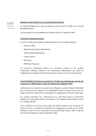 BELVEDERE SA
                   Mandat de vente d’actifs avec la société Bucephale Finance
Comptes annuels
Exercice clos le   La société Belvédère SA a signé un mandat de vente d’actifs en 2008 avec la société
31 décembre 2009   Bucéphale Finance.

                   Aucun montant n’a été comptabilisé en charge au titre de ce mandat en 2009.


                   Convention d’intégration fiscale
                   La société a opté pour le régime d’intégration fiscale avec les entités suivantes :

                   -   Sobieski SARL,

                   -   Marie Brizard et Roger International,

                   -    William Pitters International,

                   -   Cognac Gautier,

                   -   Moncigale,

                   -   Distilleries Françaises.

                   La convention d’intégration prévoit que l’économie d’impôt sur les sociétés,
                   d’imposition forfaitaire annuelle et de contributions additionnelles, qui résulte de
                   l’application de ce régime de fiscalité de groupe est acquise à la société tête de groupe.



                   Aval de Belvédère SA donné en garantie de l’exécution des engagements souscrits par
                   certaines de ses filiales dans le cadre de l’émission des obligations FRN

                   Conformément au contrat de souscription des obligations, certaines filiales de Belvédère
                   SA ont conclu un acte d’adhésion et de réaffirmation relatif à ce contrat. Par cet acte, ces
                   filiales deviennent solidairement responsables des engagements de chacune d’entre elles.

                   Les sociétés concernées sont : Sobieski Sp Z.o.o, Alco Pegro Sp Z.o.o, Destylarnia
                   Sobieski S.A, Destylarnia Polmos W Krakowic S.A, Fabrika Wodek Polmos Lancut
                   S.A. et Marie Brizard.

                   L’acte d’adhésion et l’aval de votre société a été donné à hauteur d’une somme de 375
                   millions d’euros en garantie de l’exécution des engagements souscrits par les filiales
                   énumérées ci-dessus envers Crédit Suisse Securities (Europe) Limites, dont le siège est
                   situé One Cabot Square, London, England E14 4QJ.




                                                         - 162 -
 