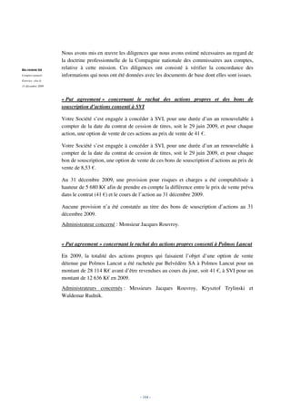 Nous avons mis en œuvre les diligences que nous avons estimé nécessaires au regard de
                   la doctrine professionnelle de la Compagnie nationale des commissaires aux comptes,
BELVEDERE SA
                   relative à cette mission. Ces diligences ont consisté à vérifier la concordance des
Comptes annuels    informations qui nous ont été données avec les documents de base dont elles sont issues.
Exercice clos le
31 décembre 2009



                   « Put agreement » concernant le rachat des actions propres et des bons de
                   souscription d’actions consenti à SVI

                   Votre Société s’est engagée à concéder à SVI, pour une durée d’un an renouvelable à
                   compter de la date du contrat de cession de titres, soit le 29 juin 2009, et pour chaque
                   action, une option de vente de ces actions au prix de vente de 41 €.

                   Votre Société s’est engagée à concéder à SVI, pour une durée d’un an renouvelable à
                   compter de la date du contrat de cession de titres, soit le 29 juin 2009, et pour chaque
                   bon de souscription, une option de vente de ces bons de souscription d’actions au prix de
                   vente de 8,53 €.

                   Au 31 décembre 2009, une provision pour risques et charges a été comptabilisée à
                   hauteur de 5 680 K€ afin de prendre en compte la différence entre le prix de vente prévu
                   dans le contrat (41 €) et le cours de l’action au 31 décembre 2009.

                   Aucune provision n’a été constatée au titre des bons de souscription d’actions au 31
                   décembre 2009.
                   Administrateur concerné : Monsieur Jacques Rouvroy.


                   « Put agreement » concernant le rachat des actions propres consenti à Polmos Lancut

                   En 2009, la totalité des actions propres qui faisaient l’objet d’une option de vente
                   détenue par Polmos Lancut a été rachetée par Belvédère SA à Polmos Lancut pour un
                   montant de 28 114 K€ avant d’être revendues au cours du jour, soit 41 €, à SVI pour un
                   montant de 12 636 K€ en 2009.
                   Administrateurs concernés : Messieurs Jacques Rouvroy, Krysztof Trylinski et
                   Waldemar Rudnik.




                                                       - 164 -
 