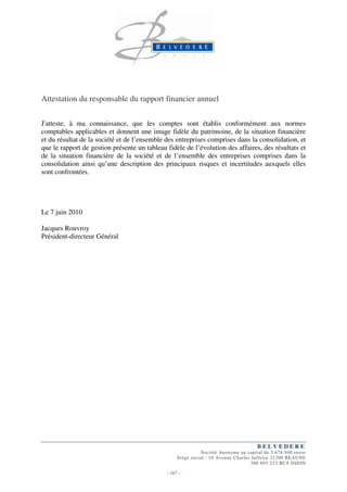 Attestation du responsable du rapport financier annuel

J'atteste, à ma connaissance, que les comptes sont établis conformément aux normes
comptables applicables et donnent une image fidèle du patrimoine, de la situation financière
et du résultat de la société et de l’ensemble des entreprises comprises dans la consolidation, et
que le rapport de gestion présente un tableau fidèle de l’évolution des affaires, des résultats et
de la situation financière de la société et de l’ensemble des entreprises comprises dans la
consolidation ainsi qu’une description des principaux risques et incertitudes auxquels elles
sont confrontées.




Le 7 juin 2010

Jacques Rouvroy
Président-directeur Général




                                                                                     BELVEDERE
                                                              Société Anonyme au capital de 5.678.940 euros
                                                   Siège social : 10 Avenue Charles Jaffelin 21200 BEAUNE
                                                                                   380 695 213 RCS DIJON

                                              - 167 -
 