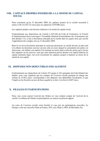 VIII. CAPITAUX PROPRES INFERIEURS A LA MOITIE DU CAPITAL
      SOCIAL

   Nous constatons qu’au 31 décembre 2009, les capitaux propres de la société ressortent à
   moins (138.114.107,13) euros pour un capital de 5.019.980 euros.

   Les capitaux propres sont devenus inférieurs à la moitié du capital social.

   Conformément aux dispositions de l’article L.225-248 du Code de Commerce, le Conseil
   d’Administration devra convoquer l’Assemblée Générale Extraordinaire des Actionnaires qui
   doit décider s’il y a lieu à dissolution anticipée de la société dans les quatre mois qui suivent
   l’approbation des comptes clos au 31 décembre 2009.

   Dans le cas où la dissolution anticipée ne serait pas prononcée, la société devrait, au plus tard
   à la clôture du deuxième exercice suivant celui au cours duquel la constatation des pertes est
   intervenue, soit réduire son capital d’un montant au moins égal à celui des pertes qui n’ont pu
   être imputées sur les réserves, sans que cette réduction puisse aboutir à un capital inférieur au
   capital minimum légal, soit avoir reconstitué les capitaux propres à hauteur au moins de la
   moitié de son capital.



 IX. DEPENSES NON DEDUCTIBLES FISCALEMENT

   Conformément aux dispositions de l’article 223 quater et 223 quinquiès du Code Général des
   Impôts, nous vous signalons que les comptes de l’exercice écoulé prennent en charge une
   somme de 25.822 euros, correspondant à des dépenses non déductibles fiscalement, et que
   l’impôt sur les Sociétés au taux de base acquitté à ce titre s’est élevé à 8.607 euros.



  X. FILIALES ET PARTICIPATIONS

   Nous vous avons exposé l’activité des filiales en vous rendant compte de l’activité de la
   société. Le tableau des filiales et participations est annexé au présent rapport.


   Au cours de l’exercice écoulé, notre Société n’a pas pris de participations nouvelles. Le
   Groupe a créé une nouvelle filiale en France, SVI, sous filiale à 100% de Belvédère SA.




                                                 - 21 -
 
