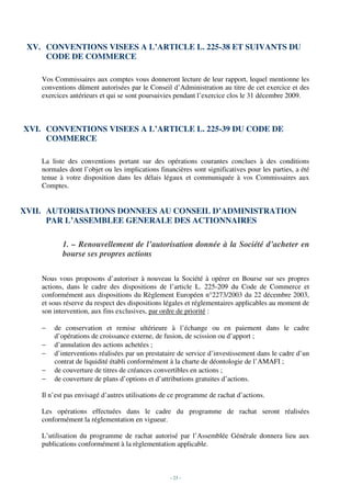 XV. CONVENTIONS VISEES A L’ARTICLE L. 225-38 ET SUIVANTS DU
     CODE DE COMMERCE

    Vos Commissaires aux comptes vous donneront lecture de leur rapport, lequel mentionne les
    conventions dûment autorisées par le Conseil d’Administration au titre de cet exercice et des
    exercices antérieurs et qui se sont poursuivies pendant l’exercice clos le 31 décembre 2009.



XVI. CONVENTIONS VISEES A L’ARTICLE L. 225-39 DU CODE DE
     COMMERCE

    La liste des conventions portant sur des opérations courantes conclues à des conditions
    normales dont l’objet ou les implications financières sont significatives pour les parties, a été
    tenue à votre disposition dans les délais légaux et communiquée à vos Commissaires aux
    Comptes.


XVII. AUTORISATIONS DONNEES AU CONSEIL D’ADMINISTRATION
      PAR L’ASSEMBLEE GENERALE DES ACTIONNAIRES

           1. – Renouvellement de l’autorisation donnée à la Société d’acheter en
           bourse ses propres actions

    Nous vous proposons d’autoriser à nouveau la Société à opérer en Bourse sur ses propres
    actions, dans le cadre des dispositions de l’article L. 225-209 du Code de Commerce et
    conformément aux dispositions du Règlement Européen n°2273/2003 du 22 décembre 2003,
    et sous réserve du respect des dispositions légales et réglementaires applicables au moment de
    son intervention, aux fins exclusives, par ordre de priorité :

    −   de conservation et remise ultérieure à l’échange ou en paiement dans le cadre
        d’opérations de croissance externe, de fusion, de scission ou d’apport ;
    −   d’annulation des actions achetées ;
    −   d’interventions réalisées par un prestataire de service d’investissement dans le cadre d’un
        contrat de liquidité établi conformément à la charte de déontologie de l’AMAFI ;
    −   de couverture de titres de créances convertibles en actions ;
    −   de couverture de plans d’options et d’attributions gratuites d’actions.

    Il n’est pas envisagé d’autres utilisations de ce programme de rachat d’actions.

    Les opérations effectuées dans le cadre du programme de rachat seront réalisées
    conformément la réglementation en vigueur.

    L’utilisation du programme de rachat autorisé par l’Assemblée Générale donnera lieu aux
    publications conformément à la règlementation applicable.



                                                  - 23 -
 