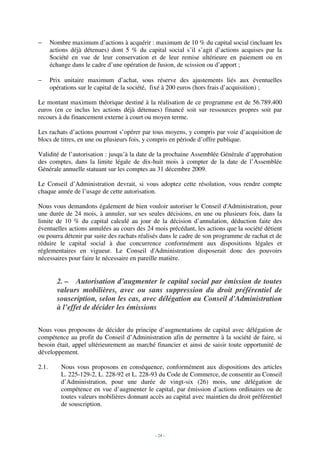 −      Nombre maximum d’actions à acquérir : maximum de 10 % du capital social (incluant les
       actions déjà détenues) dont 5 % du capital social s’il s’agit d’actions acquises par la
       Société en vue de leur conservation et de leur remise ultérieure en paiement ou en
       échange dans le cadre d’une opération de fusion, de scission ou d’apport ;

−      Prix unitaire maximum d’achat, sous réserve des ajustements liés aux éventuelles
       opérations sur le capital de la société, fixé à 200 euros (hors frais d’acquisition) ;

Le montant maximum théorique destiné à la réalisation de ce programme est de 56.789.400
euros (en ce inclus les actions déjà détenues) financé soit sur ressources propres soit par
recours à du financement externe à court ou moyen terme.

Les rachats d’actions pourront s’opérer par tous moyens, y compris par voie d’acquisition de
blocs de titres, en une ou plusieurs fois, y compris en période d’offre publique.

Validité de l’autorisation : jusqu’à la date de la prochaine Assemblée Générale d’approbation
des comptes, dans la limite légale de dix-huit mois à compter de la date de l’Assemblée
Générale annuelle statuant sur les comptes au 31 décembre 2009.

Le Conseil d’Administration devrait, si vous adoptez cette résolution, vous rendre compte
chaque année de l’usage de cette autorisation.

Nous vous demandons également de bien vouloir autoriser le Conseil d'Administration, pour
une durée de 24 mois, à annuler, sur ses seules décisions, en une ou plusieurs fois, dans la
limite de 10 % du capital calculé au jour de la décision d’annulation, déduction faite des
éventuelles actions annulées au cours des 24 mois précédant, les actions que la société détient
ou pourra détenir par suite des rachats réalisés dans le cadre de son programme de rachat et de
réduire le capital social à due concurrence conformément aux dispositions légales et
réglementaires en vigueur. Le Conseil d'Administration disposerait donc des pouvoirs
nécessaires pour faire le nécessaire en pareille matière.


         2. – Autorisation d’augmenter le capital social par émission de toutes
         valeurs mobilières, avec ou sans suppression du droit préférentiel de
         souscription, selon les cas, avec délégation au Conseil d'Administration
         à l’effet de décider les émissions

Nous vous proposons de décider du principe d’augmentations de capital avec délégation de
compétence au profit du Conseil d’Administration afin de permettre à la société de faire, si
besoin était, appel ultérieurement au marché financier et ainsi de saisir toute opportunité de
développement.

2.1.       Nous vous proposons en conséquence, conformément aux dispositions des articles
           L. 225-129-2, L. 228-92 et L. 228-93 du Code de Commerce, de consentir au Conseil
           d’Administration, pour une durée de vingt-six (26) mois, une délégation de
           compétence en vue d’augmenter le capital, par émission d’actions ordinaires ou de
           toutes valeurs mobilières donnant accès au capital avec maintien du droit préférentiel
           de souscription.



                                               - 24 -
 