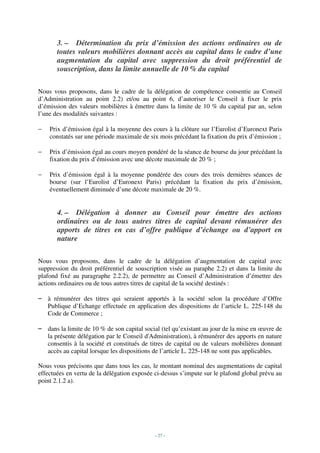 3. – Détermination du prix d’émission des actions ordinaires ou de
       toutes valeurs mobilières donnant accès au capital dans le cadre d’une
       augmentation du capital avec suppression du droit préférentiel de
       souscription, dans la limite annuelle de 10 % du capital

Nous vous proposons, dans le cadre de la délégation de compétence consentie au Conseil
d’Administration au point 2.2) et/ou au point 6, d’autoriser le Conseil à fixer le prix
d’émission des valeurs mobilières à émettre dans la limite de 10 % du capital par an, selon
l’une des modalités suivantes :

−   Prix d’émission égal à la moyenne des cours à la clôture sur l’Eurolist d’Euronext Paris
    constatés sur une période maximale de six mois précédant la fixation du prix d’émission ;

−   Prix d’émission égal au cours moyen pondéré de la séance de bourse du jour précédant la
    fixation du prix d’émission avec une décote maximale de 20 % ;

−   Prix d’émission égal à la moyenne pondérée des cours des trois dernières séances de
    bourse (sur l’Eurolist d’Euronext Paris) précédant la fixation du prix d’émission,
    éventuellement diminuée d’une décote maximale de 20 %.


       4. – Délégation à donner au Conseil pour émettre des actions
       ordinaires ou de tous autres titres de capital devant rémunérer des
       apports de titres en cas d’offre publique d’échange ou d’apport en
       nature

Nous vous proposons, dans le cadre de la délégation d’augmentation de capital avec
suppression du droit préférentiel de souscription visée au paraphe 2.2) et dans la limite du
plafond fixé au paragraphe 2.2.2), de permettre au Conseil d’Administration d’émettre des
actions ordinaires ou de tous autres titres de capital de la société destinés :

– à rémunérer des titres qui seraient apportés à la société selon la procédure d’Offre
  Publique d’Echange effectuée en application des dispositions de l’article L. 225-148 du
  Code de Commerce ;

– dans la limite de 10 % de son capital social (tel qu’existant au jour de la mise en œuvre de
  la présente délégation par le Conseil d'Administration), à rémunérer des apports en nature
  consentis à la société et constitués de titres de capital ou de valeurs mobilières donnant
  accès au capital lorsque les dispositions de l’article L. 225-148 ne sont pas applicables.

Nous vous précisons que dans tous les cas, le montant nominal des augmentations de capital
effectuées en vertu de la délégation exposée ci-dessus s’impute sur le plafond global prévu au
point 2.1.2 a).




                                             - 27 -
 