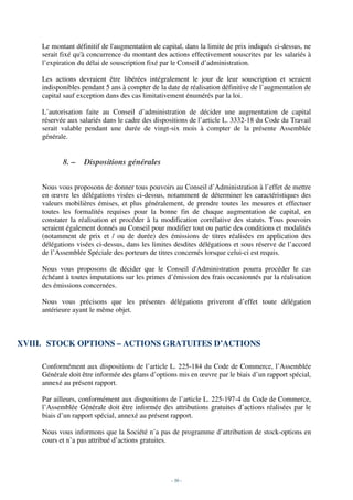 Le montant définitif de l'augmentation de capital, dans la limite de prix indiqués ci-dessus, ne
     serait fixé qu'à concurrence du montant des actions effectivement souscrites par les salariés à
     l’expiration du délai de souscription fixé par le Conseil d’administration.

     Les actions devraient être libérées intégralement le jour de leur souscription et seraient
     indisponibles pendant 5 ans à compter de la date de réalisation définitive de l’augmentation de
     capital sauf exception dans des cas limitativement énumérés par la loi.

     L’autorisation faite au Conseil d’administration de décider une augmentation de capital
     réservée aux salariés dans le cadre des dispositions de l’article L. 3332-18 du Code du Travail
     serait valable pendant une durée de vingt-six mois à compter de la présente Assemblée
     générale.


            8. –   Dispositions générales

     Nous vous proposons de donner tous pouvoirs au Conseil d’Administration à l’effet de mettre
     en œuvre les délégations visées ci-dessus, notamment de déterminer les caractéristiques des
     valeurs mobilières émises, et plus généralement, de prendre toutes les mesures et effectuer
     toutes les formalités requises pour la bonne fin de chaque augmentation de capital, en
     constater la réalisation et procéder à la modification corrélative des statuts. Tous pouvoirs
     seraient également donnés au Conseil pour modifier tout ou partie des conditions et modalités
     (notamment de prix et / ou de durée) des émissions de titres réalisées en application des
     délégations visées ci-dessus, dans les limites desdites délégations et sous réserve de l’accord
     de l’Assemblée Spéciale des porteurs de titres concernés lorsque celui-ci est requis.

     Nous vous proposons de décider que le Conseil d'Administration pourra procéder le cas
     échéant à toutes imputations sur les primes d’émission des frais occasionnés par la réalisation
     des émissions concernées.

     Nous vous précisons que les présentes délégations priveront d’effet toute délégation
     antérieure ayant le même objet.



XVIII. STOCK OPTIONS – ACTIONS GRATUITES D’ACTIONS

     Conformément aux dispositions de l’article L. 225-184 du Code de Commerce, l’Assemblée
     Générale doit être informée des plans d’options mis en œuvre par le biais d’un rapport spécial,
     annexé au présent rapport.

     Par ailleurs, conformément aux dispositions de l’article L. 225-197-4 du Code de Commerce,
     l’Assemblée Générale doit être informée des attributions gratuites d’actions réalisées par le
     biais d’un rapport spécial, annexé au présent rapport.

     Nous vous informons que la Société n’a pas de programme d’attribution de stock-options en
     cours et n’a pas attribué d’actions gratuites.




                                                   - 30 -
 