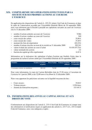 XIX. COMPTE-RENDU DES OPERATIONS EFFECTUEES PAR LA
     SOCIETE SUR SES PROPRES ACTIONS AU COURS DE
     L’EXERCICE

   En application des dispositions de l’article L. 225-211 alinéa 2 du Code de Commerce et dans
   le cadre de l’autorisation accordée par l’Assemblée Générale Mixte du 30 septembre 2009,
   nous vous informons que la Société a procédé aux opérations suivantes au cours de l’exercice
   clos le 31 décembre 2009 :

   −   nombre d’actions achetées au cours de l’exercice                                                9 084
   −   nombre d’actions vendues au cours de l’exercice                                                   549
   −   cours moyen des achats                                                                        35,86 €
   −   cours moyen des ventes                                                                        37,49 €
   −   montant des frais de négociation                                                             422,19 €
   −   nombre d’actions inscrites au nom de la société au 31 décembre 2009                          203.241
   −   valeur évaluée des actions au cours d’achat                                           14.418.437,74 €
   −   valeur nominale des actions                                                                        2€
   −   fraction du capital qu’elles représentent                                                     8,10 %

   Information sur la réalisation des opérations d’achat d’actions par finalités fixées dans le
   programme de rachat d’actions arrêté par l’Assemblée Générale du 30 septembre 2009 :

    Finalités                          Nombre d’actions       Prix d’achat   Volume d’actions    Réallocation
                                               acquises                              utilisées   s éventuelles

    Croissance externe ou annulation            203.241            70,94€                   0               0

   Pour votre information, le cours de l’action Belvédère était de 27,50 euros à l’ouverture de
   l’exercice le 1 janvier 2009, et de 32,00 euros à la clôture le 31 décembre 2009.

   Nous vous apportons les précisions suivantes sur la liquidité moyenne du titre :

   − Cours moyen :                                                                                     35,04 €
   − Volume moyen :                                                                                3.294 titres
   − Journée de transaction moyenne :                                                               115 441 €



XX. INFORMATIONS RELATIVES AU CAPITAL SOCIAL ET AUX
    DROITS DE VOTE

   Conformément aux dispositions de l’article L. 233-13 du Code de Commerce et compte tenu
   des informations et notifications reçues en application des articles L. 233-7 et L. 233-12 dudit
   Code de Commerce, nous vous indiquons ci-après :




                                                     - 31 -
 