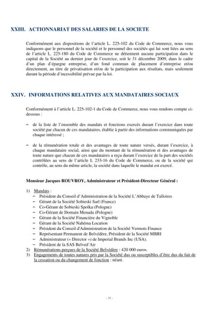 XXIII. ACTIONNARIAT DES SALARIES DE LA SOCIETE

     Conformément aux dispositions de l’article L. 225-102 du Code de Commerce, nous vous
     indiquons que le personnel de la société et le personnel des sociétés qui lui sont liées au sens
     de l’article L. 225-180 du Code de Commerce ne détiennent aucune participation dans le
     capital de la Société au dernier jour de l’exercice, soit le 31 décembre 2009, dans le cadre
     d’un plan d’épargne entreprise, d’un fond commun de placement d’entreprise et/ou
     directement, au titre de privatisation et/ou de la participation aux résultats, mais seulement
     durant la période d’incessibilité prévue par la loi.



XXIV. INFORMATIONS RELATIVES AUX MANDATAIRES SOCIAUX

     Conformément à l’article L. 225-102-1 du Code de Commerce, nous vous rendons compte ci-
     dessous :

     – de la liste de l’ensemble des mandats et fonctions exercés durant l’exercice dans toute
       société par chacun de ces mandataires, établie à partir des informations communiquées par
       chaque intéressé ;

     – de la rémunération totale et des avantages de toute nature versés, durant l’exercice, à
       chaque mandataire social, ainsi que du montant de la rémunération et des avantages de
       toute nature que chacun de ces mandataires a reçu durant l’exercice de la part des sociétés
       contrôlées au sens de l’article L 233-16 du Code de Commerce, ou de la société qui
       contrôle, au sens du même article, la société dans laquelle le mandat est exercé.


     Monsieur Jacques ROUVROY, Administrateur et Président-Directeur Général :

     1) Mandats :
        – Président du Conseil d’Administration de la Société L’Abbaye de Talloires
        – Gérant de la Société Sobieski Sarl (France)
        – Co-Gérant de Sobieski Spolka (Pologne)
        – Co-Gérant de Domain Menada (Pologne)
        – Gérant de la Société Financière du Vignoble
        – Gérant de la Société Nahéma Location
        – Président du Conseil d'Administration de la Société Vermots Finance
        – Représentant Permanent de Belvédère, Président de la Société MBRI
        – Administrateur (« Director ») de Imperial Brands Inc (USA).
        – Président de la SAS Belved’Air
     2) Rémunérations perçues de la Société Belvédère : 420 000 euros.
     3) Engagements de toutes natures pris par la Société dus ou susceptibles d’être dus du fait de
         la cessation ou du changement de fonction : néant.




                                                   - 35 -
 