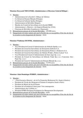 Monsieur Krzysztof TRYLINSKI, Administrateur et Directeur Général Délégué :

1) Mandats :
   – Administrateur de la Société L’Abbaye de Talloires
   – Co-Gérant de Domain Menada (Pologne)
   – Co-Gérant de Sobieski Spolka (Pologne)
   – Administrateur de Belvédère Bulgaria
   – Membre du Comité de Surveillance de la Société MBRI
   – Administrateur (« Director ») de Imperial Brands Inc (USA).
   – Chairman de Belvédère Scandinavia ( Danemark)
2) Rémunérations perçues de la Société Belvédère : 420.000 euros.
3) Engagements de toutes natures pris par la Société dus ou susceptibles d’être dus du fait de
    la cessation ou du changement de fonction : néant.


Monsieur Waldemar RUDNIK, Administrateur :

1) Mandats :
   – Vice-Président du Conseil d’Administration de Sobieski Spolka z o.o.
   – Président du Conseil de Surveillance de Destylarnia Sobieski S.A.
   – Président du Conseil de Surveillance de Destylernia Polmos w Krakowie S.A.
   – Président du Conseil de Surveillance de Fabryka Wódek „Polmos Łańcut” S.A.
   – Vice-Président du Conseil d’Administration de Euro-Agro Sp. z o.o.
   – Président du Conseil de Surveillance de Sobieski Trade Sp.z o.o. (l’ancienne Alco
        Pegro Sp. z o.o.)
   – Président du Conseil d’Administration de Domain Menada Sp. z o.o.
2) Rémunérations perçues de la Société Belvédère : 75.970 euros
3) Engagements de toutes natures pris par la Société dus ou susceptibles d’être dus du fait de
    la cessation ou du changement de fonction : néant.



Monsieur Alain Dominique PERRIN, Administrateur :

1) Mandats :
   – « Non-Executive Director » de la Cie Financière Richemont SA. (basée à Genève)
   – Président de l’Ecole des Dirigeant et Créateur d’entreprise (basée à Paris)
   – Président du Musée du Jeu de Paume
   – Président de la Fondation Cartier pour l’Art contemporain.
   – Administrateur chez LeNôtre sa ;
   – Président EFMD (European Foundation for Management Development)
2) Rémunérations perçues de la Société Belvédère : néant
3) Engagements de toutes natures pris par la Société dus ou susceptibles d’être dus du fait de
    la cessation ou du changement de fonction : néant.




                                             - 36 -
 