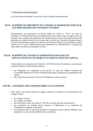 2. Informations environnementales

     La société étant une holding, son activité n’a pas d’impact environnemental.



 XXVI. RAPPORT DU PRESIDENT DU CONSEIL D’ADMINISTRATION SUR
       LES PROCEDURES DE CONTROLE INTERNE

     Conformément aux dispositions du dernier alinéa de l’article L. 225-37 du Code de
     Commerce, le Président du Conseil d’Administration rend compte, dans un rapport joint aux
     présentes, des conditions de préparation et d’organisation des travaux du Conseil ainsi que des
     procédures de contrôle interne mises en place par la société, des éventuelles limitations que le
     Conseil d'Administration apporte aux pouvoirs du Directeur Général et les principes et règles
     arrêtés par le Conseil d'Administration pour déterminer les rémunérations et avantages de
     toute nature accordés aux mandataires sociaux.



XXVII. RAPPORT DU CONSEIL D’ADMINISTRATION SUR LES
       DELEGATIONS EN MATIERE D’AUGMENTATION DE CAPITAL

     Conformément aux dispositions de l’article L. 225-100 du Code de Commerce, sont annexées
     au présent rapport, les informations relatives :

     – aux délégations de compétence et de pouvoir, en cours de validité, accordées par
       l’Assemblée Générale au Conseil d'Administration dans le domaine des augmentations de
       capital ;
     – sur l’usage fait au cours de l’exercice des délégations visées ci-dessus.



XXVIII. CONTROLE DES COMMISSAIRES AUX COMPTES

     Nous allons vous donner lecture des rapports généraux et spéciaux des Commissaires aux
     Comptes relatifs :

     – aux comptes sociaux ;
     – aux comptes consolidés ;
     – aux conventions visées aux articles L. 225-38 et suivants du Code de Commerce ;
     – aux procédures de contrôle interne relatives à l’élaboration et au traitement de
       l’information comptable et financière ;
     – à la délégation faite au conseil de procéder à l’émission de toutes valeurs mobilières avec
       suppression ou non du droit préférentiel de souscription ;




                                                   - 38 -
 