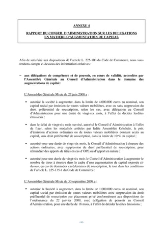 ANNEXE 4

    RAPPORT DU CONSEIL D’ADMINISTRATION SUR LES DELEGATIONS
             EN MATIERE D’AUGMENTATION DE CAPITAL




Afin de satisfaire aux dispositions de l’article L. 225-100 du Code de Commerce, nous vous
rendons compte ci-dessous des informations relatives :


– aux délégations de compétence et de pouvoir, en cours de validité, accordées par
  l’Assemblée Générale au Conseil d'Administration dans le domaine des
  augmentations de capital :


   L’Assemblée Générale Mixte du 27 juin 2008 a :

       autorisé la société à augmenter, dans la limite de 4.000.000 euros en nominal, son
       capital social par émission de toutes valeurs mobilières, avec ou sans suppression du
       droit préférentiel de souscription, selon les cas, avec délégation au Conseil
       d’Administration pour une durée de vingt-six mois, à l’effet de décider lesdites
       émissions ;

       dans le délai de vingt-six mois susvisé, autorisé le Conseil d’Administration à l’effet
       de fixer, selon les modalités arrêtées par ladite Assemblée Générale, le prix
       d’émission d’actions ordinaires ou de toutes valeurs mobilières donnant accès au
       capital, sans droit préférentiel de souscription, dans la limite de 10 % du capital ;

       autorisé pour une durée de vingt-six mois, le Conseil d’Administration à émettre des
       actions ordinaires, avec suppression du droit préférentiel de souscription, pour
       rémunérer des apports de titres en cas d’OPE ou d’apport en nature ;

       autorisé pour une durée de vingt-six mois le Conseil d’Administration à augmenter le
       nombre de titres à émettre dans le cadre d’une augmentation de capital exposée ci-
       dessus, en cas de demandes excédentaires de souscription, le tout dans les conditions
       de l’article L. 225-135-1 du Code de Commerce ;


   L’Assemblée Générale Mixte du 30 septembre 2009 a :

       autorisé la Société à augmenter, dans la limite de 1.000.000 euros de nominal, son
       capital social par émission de toutes valeurs mobilières avec suppression du droit
       préférentiel de souscription par placement privé conformément aux dispositions de
       l’ordonnance du 22 janvier 2009, avec délégation de pouvoir au Conseil
       d'Administration, pour une durée de 18 mois, à l’effet de décider lesdites émissions ;




                                            - 44 -
 