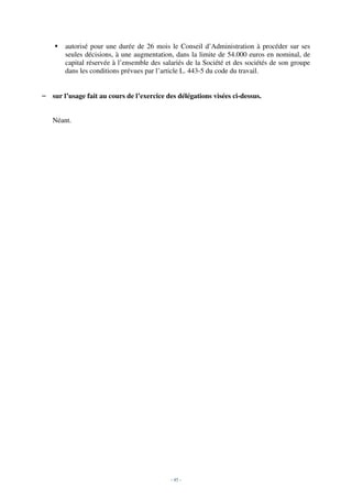 autorisé pour une durée de 26 mois le Conseil d’Administration à procéder sur ses
       seules décisions, à une augmentation, dans la limite de 54.000 euros en nominal, de
       capital réservée à l’ensemble des salariés de la Société et des sociétés de son groupe
       dans les conditions prévues par l’article L. 443-5 du code du travail.


– sur l’usage fait au cours de l’exercice des délégations visées ci-dessus.


   Néant.




                                            - 45 -
 