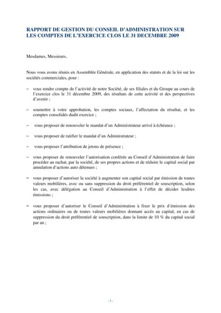 RAPPORT DE GESTION DU CONSEIL D’ADMINISTRATION SUR
LES COMPTES DE L’EXERCICE CLOS LE 31 DECEMBRE 2009


Mesdames, Messieurs,


Nous vous avons réunis en Assemblée Générale, en application des statuts et de la loi sur les
sociétés commerciales, pour :

− vous rendre compte de l’activité de notre Société, de ses filiales et du Groupe au cours de
  l’exercice clos le 31 décembre 2009, des résultats de cette activité et des perspectives
  d’avenir ;

− soumettre à votre approbation, les comptes sociaux, l’affectation du résultat, et les
  comptes consolidés dudit exercice ;

−   vous proposer de renouveler le mandat d’un Administrateur arrivé à échéance ;

−   vous proposer de ratifier le mandat d’un Administrateur ;

−   vous proposer l’attribution de jetons de présence ;

− vous proposer de renouveler l’autorisation conférée au Conseil d’Administration de faire
  procéder au rachat, par la société, de ses propres actions et de réduire le capital social par
  annulation d’actions auto détenues ;

– vous proposer d’autoriser la société à augmenter son capital social par émission de toutes
  valeurs mobilières, avec ou sans suppression du droit préférentiel de souscription, selon
  les cas, avec délégation au Conseil d’Administration à l’effet de décider lesdites
  émissions ;

– vous proposer d’autoriser le Conseil d’Administration à fixer le prix d’émission des
  actions ordinaires ou de toutes valeurs mobilières donnant accès au capital, en cas de
  suppression du droit préférentiel de souscription, dans la limite de 10 % du capital social
  par an ;




                                              -5-
 