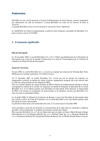 Préliminaire

Belvédère est une société anonyme à Conseil d’administration de droit français, soumise notamment
aux dispositions du code de commerce. L’action Belvédère est cotée sur les bourses de Paris et
Varsovie.
Le groupe Belvédère exerce son activité dans le secteur des Vins et Spiritueux.

Le 26/04/2010, le Conseil d’administration a arrêté les états financiers consolidés de Belvédère S.A.
pour l’exercice clos le 31/12/2009.




1. Evénements significatifs



Plan de Sauvegarde

Le 10 novembre 2009, la société Belvédère S.A. et les 7 filiales qui bénéficiaient de la Procédure de
Sauvegarde sont sorties de la période d’observation à la suite de l’homologation par le Tribunal de
commerce de Dijon du Plan de Sauvegarde.


Rappel de l’historique

En mai 2006, la société Belvédère S.A. a souscrit un emprunt par émission de Floating Rate Notes
(FRN) pour un montant nominal de 375 millions d’euros.

Au 31 décembre 2007, la société Belvédère S.A. n’avait pas été en mesure de respecter ses
engagements restrictifs en matière de rachat d’actions, engagements auxquels elle avait souscrit dans
le cadre du contrat d’émission des obligations FRN.
Face à la volonté affichée de certains porteurs de FRN d’obtenir un remboursement anticipé et afin de
sauvegarder les intérêts de la société, les dirigeants ont décidé de demander le placement de la société
Belvédère S.A. et ses filiales garantes sous Procédure de Sauvegarde. Pour mémoire, le financement
de FRN a été octroyé en contrepartie de nantissements et de garanties octroyés par Belvédère S.A.
mais aussi par ses principales filiales.

Le 16 juillet 2008, le Tribunal de Commerce de Beaune a ouvert une Procédure de Sauvegarde régie
par l’article L.620-1 du Code de Commerce sur la société Belvédère et les sept filiales garantes pour
une durée de 6 mois renouvelable.
La période d’observation a été renouvelée deux fois, le 21 janvier puis le 16 juillet 2009.

Cette procédure a pour but de permettre la restructuration de la dette dans les meilleures conditions
possibles, tout en permettant la conduite et la marche courante des affaires.
Elle concerne Belvédère S.A. et 7 de ses filiales dont une est située en France (Marie Brizard et Roger
International) et six en Pologne (Sobieski Sp. z.o.o., Sobieski Trade Sp. z.o.o., Domaine Menada Sp.
z.o.o., Destylernia Sobieski SA, Destylernia Polmos Krakowie SA, et Fabrika Wodek Polmos Lancut).




                                                 - 53 -
 