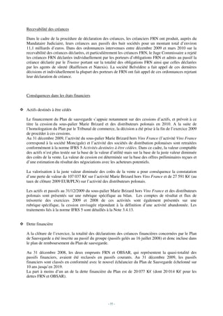 Recevabilité des créances

Dans le cadre de la procédure de déclaration des créances, les créanciers FRN ont produit, auprès du
Mandataire Judiciaire, leurs créances aux passifs des huit sociétés pour un montant total d’environ
11,1 milliards d’euros. Dans des ordonnances intervenues entre décembre 2009 et mars 2010 sur la
recevabilité des créances déclarées, et particulièrement les créances FRN, le Juge Commissaire a rejeté
les créances FRN déclarées individuellement par les porteurs d’obligations FRN et admis au passif la
créance déclarée par le Trustee portant sur la totalité des obligations FRN ainsi que celles déclarées
par les agents de sûreté (Raiffeisen et Natexis). La société Belvédère a fait appel de ces dernières
décisions et individuellement la plupart des porteurs de FRN ont fait appel de ces ordonnances rejetant
leur déclaration de créance.



Conséquences dans les états financiers


Actifs destinés à être cédés

Le financement du Plan de sauvegarde s’appuie notamment sur des cessions d’actifs, et prévoit à ce
titre la cession du sous-palier Marie Brizard et des distributeurs polonais en 2010. A la suite de
l’homologation du Plan par le Tribunal de commerce, la décision a été prise à la fin de l’exercice 2009
de procéder à ces cessions.
Au 31 décembre 2009, l’activité du sous-palier Marie Brizard hors Vins France (l’activité Vins France
correspond à la société Moncigale) et l’activité des sociétés de distribution polonaises sont retraitées
conformément à la norme IFRS 5 Activités destinées à être cédées. Dans ce cadre, la valeur comptable
des actifs n’est plus testée sur la base de la valeur d’utilité mais sur la base de la juste valeur diminuée
des coûts de la vente. La valeur de cession est déterminée sur la base des offres préliminaires reçues et
d’une estimation du résultat des négociations avec les acheteurs potentiels.

La valorisation à la juste valeur diminuée des coûts de la vente a pour conséquence la constatation
d’une perte de valeur de 107 037 K€ sur l’activité Marie Brizard hors Vins France et de 27 591 K€ (au
taux de clôture 2009 EUR/PLN) sur l’activité des distributeurs polonais.

Les actifs et passifs au 31/12/2009 du sous-palier Marie Brizard hors Vins France et des distributeurs
polonais sont présentés sur une rubrique spécifique au bilan. Les comptes de résultat et flux de
trésorerie des exercices 2009 et 2008 de ces activités sont également présentés sur une
rubrique spécifique, la cession envisagée répondant à la définition d’une activité abandonnée. Les
traitements liés à la norme IFRS 5 sont détaillés à la Note 3.4.13.


Dette financière

A la clôture de l’exercice, la totalité des déclarations des créances financières concernées par le Plan
de Sauvegarde a été inscrite au passif du groupe (passifs gelés au 16 juillet 2008) et donc incluse dans
le plan de remboursement du Plan de sauvegarde.

Au 31 décembre 2008, les deux emprunts FRN et OBSAR, qui représentent la quasi-totalité des
passifs financiers, avaient été reclassés en passifs courants. Au 31 décembre 2009, les passifs
financiers sont classés en conformité avec le nouvel échéancier du Plan de Sauvegarde échelonné sur
10 ans jusqu’en 2019.
La part à moins d’un an de la dette financière du Plan est de 20 077 K€ (dont 20 014 K€ pour les
dettes FRN et OBSAR).




                                                   - 55 -
 