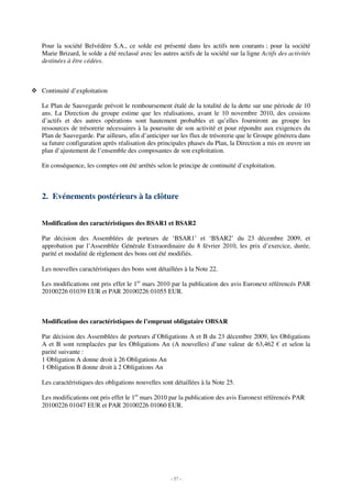 Pour la société Belvédère S.A., ce solde est présenté dans les actifs non courants ; pour la société
Marie Brizard, le solde a été reclassé avec les autres actifs de la société sur la ligne Actifs des activités
destinées à être cédées.



Continuité d’exploitation

Le Plan de Sauvegarde prévoit le remboursement étalé de la totalité de la dette sur une période de 10
ans. La Direction du groupe estime que les réalisations, avant le 10 novembre 2010, des cessions
d’actifs et des autres opérations sont hautement probables et qu’elles fourniront au groupe les
ressources de trésorerie nécessaires à la poursuite de son activité et pour répondre aux exigences du
Plan de Sauvegarde. Par ailleurs, afin d’anticiper sur les flux de trésorerie que le Groupe générera dans
sa future configuration après réalisation des principales phases du Plan, la Direction a mis en œuvre un
plan d’ajustement de l’ensemble des composantes de son exploitation.

En conséquence, les comptes ont été arrêtés selon le principe de continuité d’exploitation.



2. Evénements postérieurs à la clôture


Modification des caractéristiques des BSAR1 et BSAR2

Par décision des Assemblées de porteurs de ‘BSAR1’ et ‘BSAR2’ du 23 décembre 2009, et
approbation par l’Assemblée Générale Extraordinaire du 8 février 2010, les prix d’exercice, durée,
parité et modalité de règlement des bons ont été modifiés.

Les nouvelles caractéristiques des bons sont détaillées à la Note 22.

Les modifications ont pris effet le 1er mars 2010 par la publication des avis Euronext référencés PAR
20100226 01039 EUR et PAR 20100226 01055 EUR.



Modification des caractéristiques de l’emprunt obligataire OBSAR

Par décision des Assemblées de porteurs d’Obligations A et B du 23 décembre 2009, les Obligations
A et B sont remplacées par les Obligations An (A nouvelles) d’une valeur de 63,462 € et selon la
parité suivante :
1 Obligation A donne droit à 26 Obligations An
1 Obligation B donne droit à 2 Obligations An

Les caractéristiques des obligations nouvelles sont détaillées à la Note 25.

Les modifications ont pris effet le 1er mars 2010 par la publication des avis Euronext référencés PAR
20100226 01047 EUR et PAR 20100226 01060 EUR.




                                                    - 57 -
 