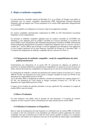 3. Règles et méthodes comptables


Les états financiers consolidés annuels de Belvédère S.A. et ses filiales (le Groupe) sont établis en
conformité avec les normes comptables internationales IFRS (International Financial Reporting
Standards) telles qu’adoptées par l’Union européenne et les normes IFRS applicables obligatoirement
au 31/12/2009.

Les normes publiées non obligatoires ne font pas l’objet d’une application anticipée.

Les normes comptables internationales comprennent les IFRS, les IAS (International Accounting
Standards), et leurs interprétations.

Les principes et méthodes comptables appliqués pour les comptes consolidés au 31/12/2009 sont
identiques à ceux appliqués pour les comptes consolidés de l’exercice précédent, à l’exception des
normes IFRS et leurs interprétations SIC (Standards Interpretations Commitee) et IFRIC (International
Financial Reporting Interpretations Committee) d’application obligatoire pour les exercices ouverts à
compter du 1er janvier 2009 et que le Groupe n’avait pas appliquées par anticipation. Leur application
n’a pas d’impact significatif sur les états financiers consolidés du Groupe au 31 décembre 2009 – à
l’exception des changements de méthodes comptables décrits ci-dessous à la Note 3.1.



    3.1 Changements de méthodes comptables : mode de comptabilisation des frais
        publi-promotionnels

Conformément aux dispositions de la norme IAS 38 concernant les dépenses de publicité et
promotion, les produits publicitaires, précédemment comptabilisés en charge lors de leur livraison aux
clients, doivent désormais être comptabilisés en charge dès qu’ils sont mis à la disposition du Groupe.

Ce changement de méthode a entraîné une diminution des capitaux propres d’ouverture au 1er janvier
2008 de 516 K€, une diminution de l’actif (stocks et charges constatées d’avance) de 709 K€ et une
diminution de l’impôt différé passif de 193 K€.
Au 31 décembre 2008, le changement de méthode a entraîné une diminution des capitaux propres de 1
017 K€, une diminution de l’actif (stocks et charges constatées d’avance) de 1 351 K€ et une
diminution de l’impôt différé passif de 334 K€.

L’impact sur les résultats des périodes présentées n’est pas significatif. Par conséquent, le compte de
résultat 2008 n’a pas été retraité.


    3.2 Bases d’évaluation

Les états financiers sont établis selon le principe du coût historique, à l’exception de certaines
catégories d’actifs et passifs évalués conformément aux règles édictées par les normes IFRS.


    3.3 Utilisation d’estimations et d’hypothèses

Dans le cadre de la préparation des états financiers en conformité avec les normes IFRS, la Direction
est amenée à faire des estimations et des hypothèses qui affectent la pleine application des normes
comptables ainsi que l’évaluation qui est faite des actifs, passifs, produits et charges. Ces estimations
et hypothèses sont fondées sur l’expérience ainsi que sur un ensemble de critères jugés vraisemblables



                                                  - 58 -
 