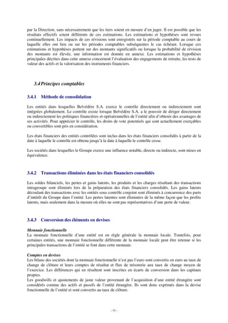 par la Direction, sans nécessairement que les tiers soient en mesure d’en juger. Il est possible que les
résultats effectifs soient différents de ces estimations. Les estimations et hypothèses sont revues
continuellement. Les impacts de ces révisions sont enregistrés sur la période comptable au cours de
laquelle elles ont lieu ou sur les périodes comptables subséquentes le cas échéant. Lorsque ces
estimations et hypothèses portent sur des montants significatifs ou lorsque la probabilité de révision
des montants est élevée, une information est donnée en annexe. Les estimations et hypothèses
principales décrites dans cette annexe concernent l’évaluation des engagements de retraite, les tests de
valeur des actifs et la valorisation des instruments financiers.



    3.4 Principes comptables

3.4.1   Méthode de consolidation

Les entités dans lesquelles Belvédère S.A. exerce le contrôle directement ou indirectement sont
intégrées globalement. Le contrôle existe lorsque Belvédère S.A. a le pouvoir de diriger directement
ou indirectement les politiques financières et opérationnelles de l’entité afin d’obtenir des avantages de
ses activités. Pour apprécier le contrôle, les droits de vote potentiels qui sont actuellement exerçables
ou convertibles sont pris en considération.

Les états financiers des entités contrôlées sont inclus dans les états financiers consolidés à partir de la
date à laquelle le contrôle est obtenu jusqu’à la date à laquelle le contrôle cesse.

Les sociétés dans lesquelles le Groupe exerce une influence notable, directe ou indirecte, sont mises en
équivalence.



3.4.2   Transactions éliminées dans les états financiers consolidés

Les soldes bilanciels, les pertes et gains latents, les produits et les charges résultant des transactions
intragroupe sont éliminés lors de la préparation des états financiers consolidés. Les gains latents
découlant des transactions avec les entités sous contrôle conjoint sont éliminés à concurrence des parts
d’intérêt du Groupe dans l’entité. Les pertes latentes sont éliminées de la même façon que les profits
latents, mais seulement dans la mesure où elles ne sont pas représentatives d’une perte de valeur.



3.4.3   Conversion des éléments en devises

Monnaie fonctionnelle
La monnaie fonctionnelle d’une entité est en règle générale la monnaie locale. Toutefois, pour
certaines entités, une monnaie fonctionnelle différente de la monnaie locale peut être retenue si les
principales transactions de l’entité se font dans cette monnaie.

Comptes en devises
Les bilans des sociétés dont la monnaie fonctionnelle n’est pas l’euro sont convertis en euro au taux de
change de clôture et leurs comptes de résultat et flux de trésorerie aux taux de change moyen de
l’exercice. Les différences qui en résultent sont inscrites en écarts de conversion dans les capitaux
propres.
Les goodwills et ajustements de juste valeur provenant de l’acquisition d’une entité étrangère sont
considérés comme des actifs et passifs de l’entité étrangère. Ils sont donc exprimés dans la devise
fonctionnelle de l’entité et sont convertis au taux de clôture.



                                                   - 59 -
 