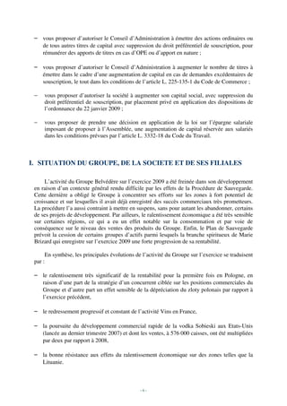 – vous proposer d’autoriser le Conseil d’Administration à émettre des actions ordinaires ou
   de tous autres titres de capital avec suppression du droit préférentiel de souscription, pour
   rémunérer des apports de titres en cas d’OPE ou d’apport en nature ;

 – vous proposer d’autoriser le Conseil d’Administration à augmenter le nombre de titres à
   émettre dans le cadre d’une augmentation de capital en cas de demandes excédentaires de
   souscription, le tout dans les conditions de l’article L. 225-135-1 du Code de Commerce ;

 −   vous proposer d’autoriser la société à augmenter son capital social, avec suppression du
     droit préférentiel de souscription, par placement privé en application des dispositions de
     l’ordonnance du 22 janvier 2009 ;

 −   vous proposer de prendre une décision en application de la loi sur l’épargne salariale
     imposant de proposer à l’Assemblée, une augmentation de capital réservée aux salariés
     dans les conditions prévues par l’article L. 3332-18 du Code du Travail.



I. SITUATION DU GROUPE, DE LA SOCIETE ET DE SES FILIALES

      L’activité du Groupe Belvédère sur l’exercice 2009 a été freinée dans son développement
 en raison d’un contexte général rendu difficile par les effets de la Procédure de Sauvegarde.
 Cette dernière a obligé le Groupe à concentrer ses efforts sur les zones à fort potentiel de
 croissance et sur lesquelles il avait déjà enregistré des succès commerciaux très prometteurs.
 La procédure l’a aussi contraint à mettre en suspens, sans pour autant les abandonner, certains
 de ses projets de développement. Par ailleurs, le ralentissement économique a été très sensible
 sur certaines régions, ce qui a eu un effet notable sur la consommation et par voie de
 conséquence sur le niveau des ventes des produits du Groupe. Enfin, le Plan de Sauvegarde
 prévoit la cession de certains groupes d’actifs parmi lesquels la branche spiritueux de Marie
 Brizard qui enregistre sur l’exercice 2009 une forte progression de sa rentabilité.

      En synthèse, les principales évolutions de l’activité du Groupe sur l’exercice se traduisent
 par :

 – le ralentissement très significatif de la rentabilité pour la première fois en Pologne, en
   raison d’une part de la stratégie d’un concurrent ciblée sur les positions commerciales du
   Groupe et d’autre part un effet sensible de la dépréciation du zloty polonais par rapport à
   l’exercice précédent,

 – le redressement progressif et constant de l’activité Vins en France,

 – la poursuite du développement commercial rapide de la vodka Sobieski aux Etats-Unis
   (lancée au dernier trimestre 2007) et dont les ventes, à 576 000 caisses, ont été multipliées
   par deux par rapport à 2008,

 – la bonne résistance aux effets du ralentissement économique sur des zones telles que la
   Lituanie.



                                                -6-
 