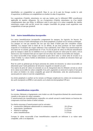 identifiables est comptabilisé en goodwill. Dans le cas où la part du Groupe excède le coût
d’acquisition, la différence est comptabilisée en résultat à la date d’acquisition.

Les acquisitions d’intérêts minoritaires ne sont pas traitées par le référentiel IFRS actuellement
applicable de manière obligatoire. En cas d’acquisition d’intérêts minoritaires ou d’un intérêt
complémentaire dans une filiale, la différence entre le prix payé et la valeur comptable des intérêts
minoritaires acquis telle qu’elle ressort des comptes consolidés du groupe avant acquisition sont
comptabilisés en tant que goodwill.




3.4.6   Autres immobilisations incorporelles

Les autres immobilisations incorporelles comprennent les marques, les logiciels, les brevets, les
contrats de licence d’outils informatiques et les droits perpétuels à usufruit sur les terrains en Pologne.
Les marques ne sont pas amorties dès lors que leur durée d’utilité peut être considérée comme
indéfinie. Les marques dont la durée de vie est définie, de par leurs positions sur leurs marchés
respectifs et l’évaluation des risques inhérents à leur exploitation, font l’objet d’un amortissement sur
leur durée de vie estimée, généralement de 15 ans. Un test de perte de valeur est effectué annuellement
pour les marques à durée de vie indéfinie et en cas d’indice de perte de valeur pour les autres, soit en
liaison avec une évaluation faite par un expert soit sur la base des valeurs recouvrables des marques.
La valeur recouvrable d’une marque correspond au plus élevé entre sa valeur nette de revente et sa
valeur d’utilité. La valeur d’utilité est déterminée en actualisant les excédents de trésorerie futurs qui
reviennent à l’actif.

Pour les actifs ne générant pas de façon autonome des entrées de trésorerie, la valeur recouvrable est
déterminée pour l’unité génératrice de trésorerie à laquelle est rattaché cet actif.
Une reprise de perte de valeur est constatée en cas de changement dans les éléments servant au calcul
de la valeur recouvrable (la valeur comptable d’un actif, augmentée en raison de la reprise d’une perte
de valeur est limitée à la valeur comptable qui aurait été déterminée, nette des amortissements, si
aucune perte de valeur n’avait été comptabilisée).

Les droits perpétuels à usufruit sur les terrains en Pologne remplissent les critères de reconnaissance
des actifs incorporels en IFRS et sont amortis sur la durée du droit perpétuel (99 ans).




3.4.7   Immobilisations corporelles

Les terrains, bâtiments et équipements sont évalués au coût d’acquisition diminué des amortissements
cumulés et des pertes de valeur constatées.
L’amortissement des immobilisations corporelles est calculé suivant le mode linéaire en fonction des
composants et de leurs durées d’utilité estimées.

Les durées moyennes d’amortissement sont les suivantes :
    constructions (bâtiments administratifs et commerciaux)                     10 à 50 ans
    agencements, installations                                                  3 à 15 ans
    matériel et outillage                                                       5 à 20 ans
    autres immobilisations                                                      3 à 10 ans

Lorsque la valeur recouvrable d’une immobilisation corporelle est inférieure à sa valeur nette
comptable, celle-ci est dépréciée.



                                                   - 61 -
 