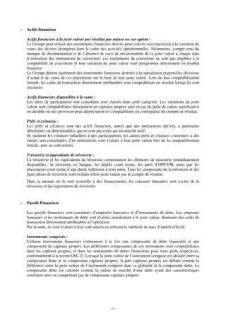 o   Actifs financiers

    Actifs financiers à la juste valeur par résultat par nature ou sur option :
    Le Groupe peut utiliser des instruments financiers dérivés pour couvrir son exposition à la variation du
    cours des devises étrangères dans le cadre des activités opérationnelles. Néanmoins, compte tenu du
    manque de documentation et de l’absence de suivi de revalorisation de la juste valeur à chaque date
    d’utilisation des instruments de couverture, ces instruments de couverture ne sont pas éligibles à la
    comptabilité de couverture et leur variation de juste valeur sont enregistrées directement en résultat
    financier.
    Le Groupe détient également des instruments financiers destinés à la spéculation et prend les décisions
    d’achat et de vente de ces placements sur la base de leur juste valeur Lors de leur comptabilisation
    initiale, les coûts de transaction directement attribuables sont comptabilisés en résultat lorsqu’ils sont
    encourus.

    Actifs financiers disponibles à la vente :
    Les titres de participation non consolidés sont classés dans cette catégorie. Les variations de juste
    valeur sont comptabilisées directement en capitaux propres sauf en cas de perte de valeur significative
    ou durable où une provision pour dépréciation est comptabilisée en contrepartie du compte de résultat.

    Prêts et créances :
    Les prêts et créances sont des actifs financiers, autres que des instruments dérivés, à paiements
    déterminés ou déterminables, qui ne sont pas cotés sur un marché actif.
    Ils incluent les créances rattachées à des participations, les autres prêts et créances consenties à des
    entités non consolidées. Ces instruments sont évalués à leur juste valeur lors de la comptabilisation
    initiale, puis au coût amorti.

    Trésorerie et équivalents de trésorerie :
    La trésorerie et les équivalents de trésorerie comprennent les éléments de trésorerie immédiatement
    disponibles : la trésorerie en banque, les dépôts court terme, les parts d’OPCVM, ainsi que les
    placements court terme d’une durée inférieure à trois mois. Tous les composants de la trésorerie et des
    équivalents de trésorerie sont évalués à leur juste valeur par le compte de résultat.
    Dans la mesure où ils sont assimilés à des financements, les concours bancaires sont exclus de la
    trésorerie et des équivalents de trésorerie.



o   Passifs Financiers

    Les passifs financiers sont constitués d’emprunts bancaires et d’instruments de dette. Les emprunts
    bancaires et les instruments de dette sont évalués initialement à la juste valeur, diminuée des coûts de
    transaction directement attribuables à l’opération.
    Par la suite, ils sont évalués à leur coût amorti en utilisant la méthode du taux d’intérêt effectif.

    Instruments composés :
    Certains instruments financiers contiennent à la fois une composante de dette financière et une
    composante de capitaux propres. Les différentes composantes de ces instruments sont comptabilisées
    dans les capitaux propres, et dans les instruments de dettes financières pour leurs parts respectives,
    conformément à la norme IAS 32. Lorsque la juste valeur de l’instrument composé est allouée entre sa
    composante dette et sa composante capitaux propres, la part capitaux propres est définie comme la
    différence entre la juste valeur de l’instrument composé dans sa globalité et la composante dette. La
    composante dette est calculée comme la valeur de marché d’une dette ayant des caractéristiques
    similaires mais ne comportant pas de composante capitaux propres.




                                                      - 63 -
 