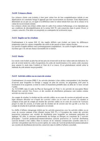 3.4.10 Créances clients

Les créances clients sont évaluées à leur juste valeur lors de leur comptabilisation initiale et une
dépréciation est constituée lorsqu’il apparaît que leur recouvrement est incertain. Cette dépréciation,
déterminée au cas par cas, est égale à la différence entre la valeur initiale hors taxe de la créance et la
valeur de recouvrement estimée.
Les créances clients non échues cédées dans le cadre d’un contrat d’affacturage, et ne répondant pas
aux conditions de décomptabilisation de la norme IAS 39, sont conservées dans le poste Clients et
comptes rattachés. Une dette est enregistrée en contrepartie de la trésorerie reçue.



3.4.11 Impôts sur les résultats

Conformément à la norme IAS 12, des impôts différés sont évalués sur toutes les différences
temporaires entre les valeurs comptables des actifs et des passifs et leurs valeurs fiscales.
Les passifs d’impôts différés sont systématiquement comptabilisés ; les actifs d’impôts différés ne sont
reconnus que s’ils ont une chance raisonnable de se réaliser.



3.4.12 Stocks

Les stocks sont évalués au plus bas de leur prix de revient réel ou de leur valeur nette de réalisation. Le
prix de revient inclut les coûts d’acquisition, les coûts de transformation et les autres coûts encourus
pour amener le stock dans l’endroit et l’état où il se trouve. Il est généralement calculé selon la
méthode du coût unitaire moyen pondéré.



3.4.13 Activités cédées ou en cours de cession

Conformément à la norme IFRS 5, les activités destinées à être cédées correspondent à des branches
d’activité pour lesquelles le Groupe a engagé un plan de cession, un programme actif pour la
localisation d’un acquéreur, et dont la vente est hautement probable dans un délai de 12 mois suivant
l’arrêté.
Au 31/12/2009, dans le cadre du Plan de Sauvegarde (cf. Note 1), les activités du sous-palier Marie
Brizard hors activité Vins France, et des sociétés de distribution polonaises sont traitées comme
activités en cours de cession.

Au compte de résultat, le résultat net des activités cédées ou en cours de cession est présenté sur une
ligne distincte (Résultat net d’impôt des activités cédées ou en cours de cession). Ce résultat se
compose d’une part du compte de résultat des activités cédées ou en cours de cession de l’exercice
jusqu’à la date de cession, et d’autre part du résultat net de cession une fois qu’elle a eu lieu. Le
compte de résultat de la période comparative est retraité.

Le chiffre d’affaires intragroupe réalisé par les activités poursuivies avec les activités cédées ou en
cours de cession continue d’être éliminé (norme IAS 27), à l’exception des ventes des activités
poursuivies polonaises aux sociétés de distribution pour lesquelles un traitement particulier est
appliqué. En effet, la structure opérationnelle du Groupe en Pologne est constituée de 2 activités
principales : l’activité production/commercialisation (activité poursuivie) et l’activité distribution
(activité destinée à être cédée). Dans la mesure où les relations commerciales actuelles entre les 2
activités vont perdurer une fois la cession opérée, les ventes de l’activité production/commercialisation
aux sociétés de distribution doivent être conservées dans le chiffre d’affaires consolidé.




                                                   - 64 -
 