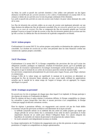 Au bilan, les actifs et passifs des activités destinées à être cédées sont présentés sur des lignes
distinctes (Actifs/Passifs des activités destinées à être cédées). Conformément à la norme IAS 27, les
créances et dettes de ces activités avec le reste du groupe continuent d’être éliminées.
Les actifs et passifs des activités en cours de cession sont évalués à la juste valeur diminuée des coûts
de la vente.

Les flux de trésorerie des activités cédées ou en cours de cession sont également présentés sur une
ligne distincte du tableau des flux de trésorerie consolidé (Flux de trésorerie générés par les activités
cédées ou en cours de cession). Ces flux se composent des flux de trésorerie générés par l’activité
pendant l’exercice et jusqu’à la date de cession, et des flux de trésorerie générés par la cession une fois
qu’elle a eu lieu. Le tableau des flux de trésorerie de la période comparative est retraité.



3.4.14 Actions propres

Conformément à la norme IAS 32, les actions propres sont portées en diminution des capitaux propres
consolidés. Les résultats de cession de ces titres sont présentés dans les états financiers comme une
variation des capitaux propres consolidés.



3.4.15 Provisions

Conformément à la norme IAS 37, le Groupe comptabilise des provisions dès lors qu’il existe des
obligations actuelles, juridiques ou implicites, résultant d’événements passés, qu’il est probable que
des sorties de ressources représentatives d’avantages économiques seront nécessaires pour régler les
obligations et que le montant de ces sorties de ressources peut être estimé de manière fiable.
Les provisions comprennent principalement les provisions pour risques fiscaux, pour litiges salariaux
et commerciaux.
Lorsque l’effet de la valeur temps est significatif, le montant de la provision est déterminé en
actualisant les flux de trésorerie futurs attendus au taux, avant impôt, reflétant les appréciations
actuelles par le marché de la valeur temps de l’argent et lorsque cela est approprié, les risques
spécifiques à ce passif.



3.4.16 Avantages au personnel

En accord avec les lois et pratiques de chaque pays dans lequel il est implanté, le Groupe participe à
des régimes de retraites et d’indemnités de départs.
Pour les régimes de base et autres régimes à cotisations définies, le Groupe comptabilise en charges
les cotisations à payer lorsqu’elles sont dues et aucune provision n’est comptabilisée, le Groupe
n’étant pas engagé au-delà des cotisations versées.

Pour les régimes à prestations définies, ces engagements sont couverts soit par des fonds dédiés
d’assurance soit par des provisions au bilan et sont déterminés de la façon suivante :
- la méthode actuarielle utilisée est la méthode dite des unités de crédits projetés qui stipule que
    chaque période de service donne lieu à constatation d’une unité de droit à prestation et évalue
    séparément chacune de ces unités pour obtenir l’obligation finale. Ces calculs intègrent des
    hypothèses de mortalité, de rotation du personnel et de projection des salaires futurs,
- les écarts actuariels sont intégralement reconnus en résultat.

La charge représentative de l’évolution des engagements nets au titre des pensions et autres avantages
postérieurs à l’emploi est comptabilisée en charges opérationnelles.



                                                   - 65 -
 