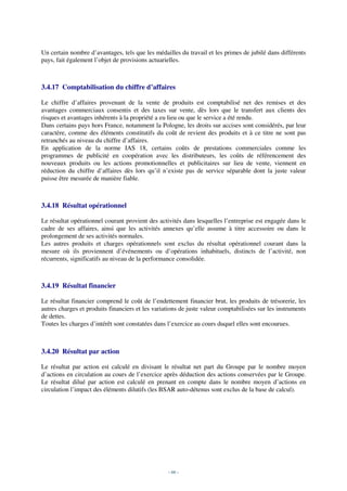 Un certain nombre d’avantages, tels que les médailles du travail et les primes de jubilé dans différents
pays, fait également l’objet de provisions actuarielles.



3.4.17 Comptabilisation du chiffre d’affaires

Le chiffre d’affaires provenant de la vente de produits est comptabilisé net des remises et des
avantages commerciaux consentis et des taxes sur vente, dès lors que le transfert aux clients des
risques et avantages inhérents à la propriété a eu lieu ou que le service a été rendu.
Dans certains pays hors France, notamment la Pologne, les droits sur accises sont considérés, par leur
caractère, comme des éléments constitutifs du coût de revient des produits et à ce titre ne sont pas
retranchés au niveau du chiffre d’affaires.
En application de la norme IAS 18, certains coûts de prestations commerciales comme les
programmes de publicité en coopération avec les distributeurs, les coûts de référencement des
nouveaux produits ou les actions promotionnelles et publicitaires sur lieu de vente, viennent en
réduction du chiffre d’affaires dès lors qu’il n’existe pas de service séparable dont la juste valeur
puisse être mesurée de manière fiable.



3.4.18 Résultat opérationnel

Le résultat opérationnel courant provient des activités dans lesquelles l’entreprise est engagée dans le
cadre de ses affaires, ainsi que les activités annexes qu’elle assume à titre accessoire ou dans le
prolongement de ses activités normales.
Les autres produits et charges opérationnels sont exclus du résultat opérationnel courant dans la
mesure où ils proviennent d’événements ou d’opérations inhabituels, distincts de l’activité, non
récurrents, significatifs au niveau de la performance consolidée.



3.4.19 Résultat financier

Le résultat financier comprend le coût de l’endettement financier brut, les produits de trésorerie, les
autres charges et produits financiers et les variations de juste valeur comptabilisées sur les instruments
de dettes.
Toutes les charges d’intérêt sont constatées dans l’exercice au cours duquel elles sont encourues.



3.4.20 Résultat par action

Le résultat par action est calculé en divisant le résultat net part du Groupe par le nombre moyen
d’actions en circulation au cours de l’exercice après déduction des actions conservées par le Groupe.
Le résultat dilué par action est calculé en prenant en compte dans le nombre moyen d’actions en
circulation l’impact des éléments dilutifs (les BSAR auto-détenus sont exclus de la base de calcul).




                                                  - 66 -
 
