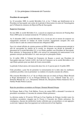 1) Les principaux événements de l’exercice

Procédure de sauvegarde

Le 10 novembre 2009, la société Belvédère S.A. et les 7 filiales qui bénéficiaient de la
Procédure de Sauvegarde sont sorties de la période d’observation à la suite de l’homologation
par le Tribunal de commerce de Dijon du Plan de Sauvegarde.

Rappel de l’historique

En mai 2006, la société Belvédère S.A. a souscrit un emprunt par émission de Floating Rate
Notes (FRN) pour un montant nominal de 375 millions d’euros.

Au 31 décembre 2007, la société Belvédère S.A. n’avait pas été en mesure de respecter ses
engagements restrictifs en matière de rachat d’actions, engagements auxquels elle avait
souscrit dans le cadre du contrat d’émission des obligations FRN.

Face à la volonté affichée de certains porteurs de FRN d’obtenir un remboursement anticipé et
afin de sauvegarder les intérêts de la société, les dirigeants ont décidé de demander le
placement de la société Belvédère S.A. et ses filiales garantes sous Procédure de Sauvegarde.
Pour mémoire, le financement de FRN a été octroyé en contrepartie de nantissements et de
garanties octroyés par Belvédère S.A. mais aussi par ses principales filiales.

Le 16 juillet 2008, le Tribunal de Commerce de Beaune a ouvert une Procédure de
Sauvegarde régie par l’article L.620-1 du Code de Commerce sur la société Belvédère et les
sept filiales garantes pour une durée de 6 mois renouvelable.

La période d’observation a été renouvelée deux fois, le 21 janvier puis le 16 juillet 2009.

Cette procédure a pour but de permettre la restructuration de la dette dans les meilleures
conditions possibles, tout en permettant la conduite et la marche courante des affaires.

Elle concerne Belvédère S.A. et 7 de ses filiales dont une est située en France (Marie Brizard
et Roger International) et six en Pologne (Sobieski Sp. z.o.o., Sobieski Trade Sp. z.o.o.,
Domaine Menada Sp. z.o.o., Destylernia Sobieski SA, Destylernia Polmos Krakowie SA, et
Fabrika Wodek Polmos Lancut).


Rejet des procédures secondaires en Pologne / Domain Menada Pologne

En Pologne, Bank of New York Mellon, Trustee du contrat FRN, a demandé l’ouverture de
procédures secondaires à l’encontre de certaines filiales polonaises.

La décision rendue le 20 janvier 2010 par la Cour Suprême de Pologne invalide toutes les
procédures secondaires engagées par le Trustee à l’encontre des filiales polonaises. En
conséquence, chacune des juridictions locales sollicitées par ces procédures se sont appuyées
ou devront s’appuyer dans leur jugement sur la décision de la Cour Suprême.




                                               -7-
 