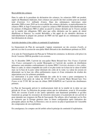 Recevabilité des créances

Dans le cadre de la procédure de déclaration des créances, les créanciers FRN ont produit,
auprès du Mandataire Judiciaire, leurs créances aux passifs des huit sociétés pour un montant
total d’environ 11,1 milliards d’euros. Dans des ordonnances intervenues entre
décembre 2009 et mars 2010 sur la recevabilité des créances déclarées, et particulièrement les
créances FRN, le Juge Commissaire a rejeté les créances FRN déclarées individuellement par
les porteurs d’obligations FRN et admis au passif la créance déclarée par le Trustee portant
sur la totalité des obligations FRN ainsi que celles déclarées par les agents de sûreté
(Raiffeisen et Natexis). La société Belvédère a fait appel de ces dernières décisions et
individuellement la plupart des porteurs de FRN ont fait appel de ces ordonnances rejetant
leur déclaration de créance.

Activités destinées à être cédées et continuité d’exploitation

Le financement du Plan de sauvegarde s’appuie notamment sur des cessions d’actifs, et
prévoit à ce titre la cession du sous-palier Marie Brizard et des distributeurs polonais en 2010.

A la suite de l’homologation du Plan par le Tribunal de commerce, la décision a été prise à la
fin de l’exercice 2009 de procéder à ces cessions.

Au 31 décembre 2009, l’activité du sous-palier Marie Brizard hors Vins France (l’activité
Vins France correspond à la société Moncigale) et l’activité des sociétés de distribution
polonaises sont retraitées conformément à la norme IFRS 5 Activités destinées à être cédées.
Dans ce cadre, la valeur comptable des actifs n’est plus testée sur la base de la valeur d’utilité
mais sur la base de la juste valeur diminuée des coûts de la vente. La valeur de cession est
déterminée sur la base des offres préliminaires reçues et d’une estimation du résultat des
négociations avec les acheteurs potentiels.
La valorisation à la juste valeur diminuée des coûts de la vente a pour conséquence la
constatation d’une perte de valeur de 107.037 K€ sur l’activité Marie Brizard hors Vins
France et de 27.591 K€ (au taux de clôture 2009 EUR/PLN) sur l’activité des distributeurs
polonais.

Le Plan de Sauvegarde prévoit le remboursement étalé de la totalité de la dette sur une
période de 10 ans. La Direction du groupe estime que les réalisations, avant le 10 novembre
2010, des cessions d’actifs et des autres opérations sont hautement probables et qu’elles
fourniront au groupe les ressources de trésorerie nécessaires à la poursuite de son activité et
pour répondre aux exigences du Plan de Sauvegarde. Par ailleurs, afin d’anticiper sur les flux
de trésorerie que le Groupe générera dans sa future configuration après réalisation des
principales phases du Plan, la Direction a mis en œuvre un plan d’ajustement de l’ensemble
des composantes de son exploitation.

En conséquence, les comptes ont été arrêtés selon le principe de continuité d’exploitation.




                                               -9-
 