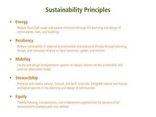 Sustainability Principles
• Energy
   Reduce fossil fuel usage and carbon emissions through the planning and design of
   communities, sites, and buildings

• Resiliency
   Reduce vulnerability to external environmental and economic threats through planning,
   design, and increased reliance on local resources, goods, and services

• Mobility
   Locate and design transportation systems to reduce reliance on the automobile and
   promote alternative modes

• Stewardship
   Preserve and restore natural, cultural, and built resources. Integrate natural and human
   ecological systems in the planning and design of communities

• Equity
   Provide housing, transportation, and employment opportunities for persons of all
   socioeconomic backgrounds and abilities
 